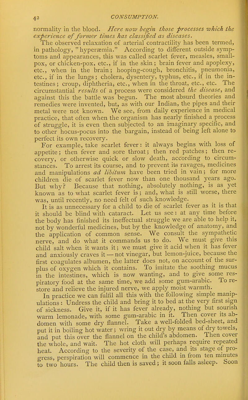 43 normality in the blood. Here now begin those -processes which the experience of former times has classified as diseases. The observed relaxation of arterial contractility has been termed, in pathology,  hyperaemia. According to different outside symp- toms and appearances, this was called scarlet fever, measles, small- pox, or chicken-pox, etc., if in the skin; brain fever and apoplexy, etc., when in the brain; hooping-cough, bronchitis, pneumonia, etc., if in the lungs; cholera, dysentery, typhus, etc., if in the in- testines; croup, diphtheria, etc., when in the throat, etc., etc. The circumstantial results of a process were considered the disease, and against this the battle was begun. The most absurd theories and remedies were invented, but, as with our Indian, the pipes and their metal were not known. We see, from daily experience in medical practice, that often when the organism has nearly finished a process of struggle, it is even then subjected to an imaginary specific, and to other hocus-pocus into the bargain, instead of being left alone to perfect its own recovery. For example, take scarlet fever: it always begins with loss of appetite; then fever and sore throat; then red patches; then re- covery, or otherwise quick or slow death, according to circum- stances. To arrest its course, and to prevent its ravages, medicines and manipulations ad libitum have been tried in vain; for more children die of scarlet fever now than one thousand years ago. But why? Because that nothing, absolutely nothing, is as yet known as to what scarlet fever is; and, what is still worse, there was, until recently, no need felt of such knowledge. It is as unnecessary for a child to die of scarlet fever as it is that it should be blind with cataract. Let us see: at any time before the body has finished its ineffectual struggle we are able to help it, not by wonderful medicines, but by the knowledge of anatomy, and the application of common s.ense. We consult the sympathetic nerve, and do what it commands us to do. We must give this child salt when it wants it; we must give it acid when it has fever and anxiously craves it — not vinegar, but lemon-juice, because the first coagulates albumen, the latter does not, on account of the sur- plus of oxygen which it contains. To imitate the soothing mucus in the intestines, which is now wanting, and to give_ some res- piratory food at the same time, we add some gum-arabic. To re- store and relieve the injured nerve, we apply moist warmth. In practice we can fulfil all this with the following simple manip- ulations : Undress the child and bring it to bed at the very first sign of sickness. Give it, if it has fever already, nothing but sourish warm lemonade, with some gum-arabic in it. Then cover its ab- domen with some dry flannel. Take a well-folded bed-sheet, and put it in boiling hot water; wring it out dry by means of dry towels, and put this over the flannel on the child's abdomen. Then cover the whole, and wait. The hot cloth will perhaps require repeated heat. According to the severity of the case, and its stage of pro- gress, perspiration will commence in the child in from ten minutes to two hours. The child then is saved; it soon falls asleep. Soon