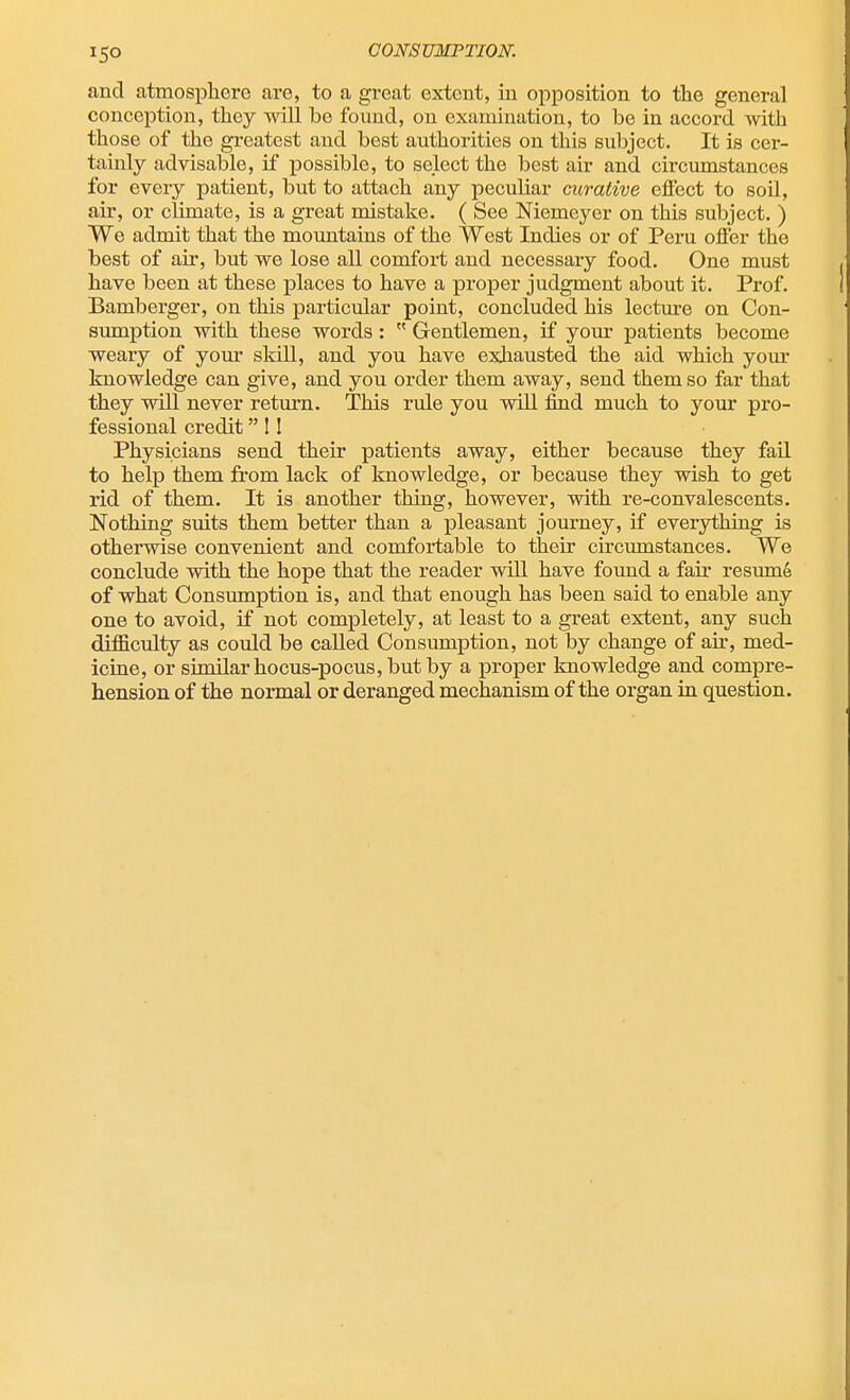 and atmosphero are, to a great extent, in opposition to the general conception, they will be found, on examination, to be in accord with those of the greatest and best authorities on this subject. It is cer- tainly advisable, if possible, to select the best air and circumstances for every patient, but to attach any peculiar curative effect to soil, air, or climate, is a great mistake. ( See Niemeyer on this subject. ) We admit that the mountains of the West Indies or of Peru offer the best of air, but we lose all comfort and necessary food. One must have been at these places to have a proper judgment about it. Prof. Bamberger, on this particular point, concluded his lecture on Con- sumption with these words :  Gentlemen, if your patients become weary of your skill, and you have exhausted the aid which your knowledge can give, and you order them away, send them so far that they will never return. This rule you will find much to your pro- fessional credit! I Physicians send their patients away, either because they fail to help them from lack of knowledge, or because they wish to get rid of them. It is another thing, however, with re-convalescents. Nothing suits them better than a pleasant journey, if everything is otherwise convenient and comfortable to their circumstances. We conclude with the hope that the reader will have found a fair resume of what Consumption is, and that enough has been said to enable any one to avoid, if not completely, at least to a great extent, any such difiiculty as could be called Consumption, not by change of air, med- icine, or similarhocus-pocus,butby a proper knowledge and compre- hension of the normal or deranged mechanism of the organ in question.