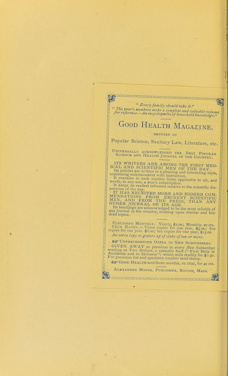 T  Every family should take it;' J J ' '-—An encyclopedia of household knowledge.' Good Health Magazine. DEVOTED TO j Popular Science, Sanitary Law, Literature, etc. Universally acknowledged the Best Popih-a., Science and Health Journal in the Country^* ICAL ANAT?rrlv-?,^^M»?NG THE FIRST MED- ft £: , SCIENTIFIC MEN OF THE DAY Its articles are written in a pleasing and interestine- stvle combining entertainment with instruction lIUereStmS style> It contains in each number hints applicable to all and worth, to any one, a year's subscription ' coverieTof thed^ inf°rmed rehltiVe '° &e sdentific dis ,^t^S RECEIVED MORE AND HIGHER COM- MFNM^NLSOM EMINENT SCIENTIFIC ^?r^„A^D FROM THE PRESS, THAN ANY OTHER JOURNAL OF ITS AGE Its teachings are acknowledged to be the most reliable of any journal in the country, treating upon similar and kin- dred topics. Clud'ra?^10^,1'- y«*$***>J Monthly, m cts. . UD. 1-^ates. — Three copies for one year, Sc.oo; five copies for one year, $S.oo; ten copies for one year, $15.00. An extra copy to getters up of clubs often or more. m-Unprecedented Offer to New Subscribers. GIVEN AWAY as premium to every New Subscriber sending us Two Dollars, a valuable book ('• First Help in Accidents and in Sickness) which sells readily for $i to f or premium list and specimen number send stamp. .8®-Good Health sent three months, on trial, for 40 cts. Alexander Moore, Publisher, Boston, Mass.