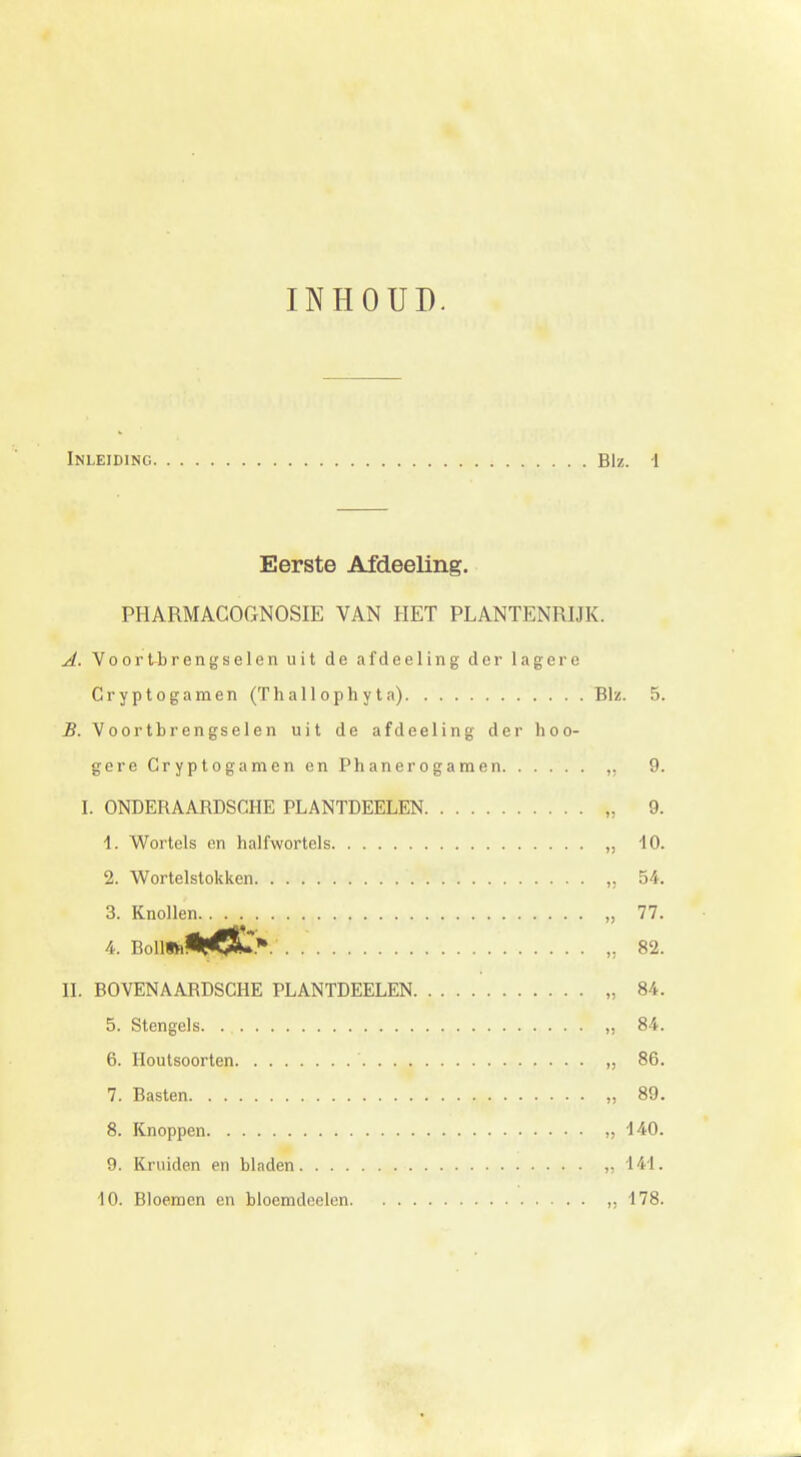 INHOUD. Inleiding Blz. 1 Eerste Afdeeling. PHARMACOGNOSIE VAN HET PLANTENRIJK. A. Voortbrengselen uit de afdeeling der lagere Cryptogamen (Thal 1 oph y t a) Blz. 5. B. Voortbrengselen uit de afdeeling der hoo- gere Cryptogamen en Phanerogamen „ 9. I. ONDERAARDSCHE PLANTDEELEN „ 9. 1. Wortels en halfwortels „ 10. 2. Wortelstokken „ 54. 3. Knollen „ 77. 4. Boll*i<MC&r.V „ 82. II. BOVENAARDSCHE PLANTDEELEN „ 84. 5. Stengels. „ 84. 6. Houtsoorten „ 86. 7. Basten ,., „ 89. 8. Knoppen „ 140. 9. Kruiden en bladen „141. 10. Bloemen en bloemdeelen d 178.