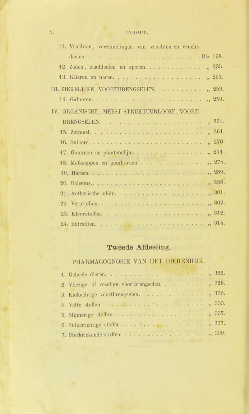 11. Vruchten, verzamelingen van vruchtenen vrucht- deelen Blz. -198. 12. Zaden, zaaddeelen en sporen 235. 43. Klieren en haren „ 257. HL ZIEKELIJKE VOORTBRENGSELEN „ 259. 14. Galnoten „ 259. IV. ORGANISCHE, MEEST STRUKTUURLOOZE, VOORT- BRENGSELEN „261. 45. Zetmeel „261. 16. Suikers „ 270. 17. Gommen en plantenslijm „ 271. 18. Melksappen en gomharsen „ 274. 19. Harsen „ 289. 20. Balsems „ 298. 21. Aetherische oliën „ 301. 22. Vette oliën „ 309. 23. Kleurstoffen „312. 24. Extrakten ,314. Tweede Afdeeling. PHARMACOGNOSIE VAN HET DIERENRIJK. 1. Geheele dieren „ 322. 2. Vliezige of vezelige voorthrengselcn „ 328. 3. Kalkachtige voortbrengselen „ 330. 4. Vette stoffen ' » 333. 5. Slijmerige stoffen „ 337. 6. Suikerachtige stoffen „ 337. 7. Sterkriekende sto ffen » 339.