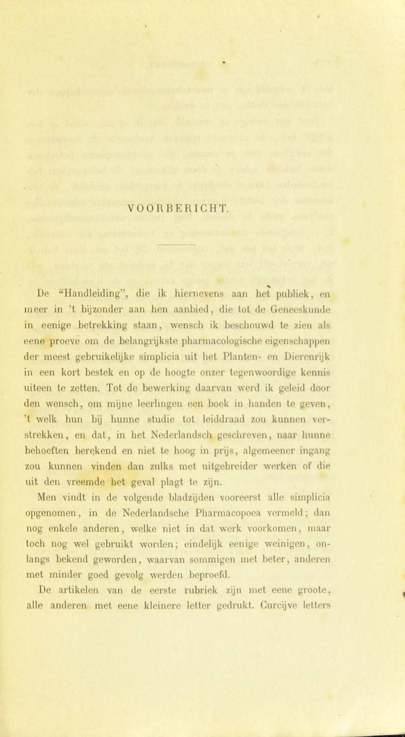 VOORBERICHT. De Handleiding, die ik hiernevens aan het publiek, en meer in 't bijzonder aan hen aanbied, die tot de Geneeskunde in eenige betrekking staan, wensch ik beschouwd te zien als eene proeve om de belangrijkste pharmacologische eigenschappen der meest gebruikelijke simplicia uit het Planten- en Dierenrijk in een kort bestek en op de hoogte onzer tegenwoordige kennis uiteen te zetten. Tot de hewerking daarvan werd ik geleid door den wensch, om mijne leerlingen een boek in handen te geven, 't welk hun bij hunne studie tot leiddraad zou kunnen ver- strekken, en dat, in het Nederlandsch geschreven, naar hunne behoeften berekend en niet te hoog in prijs, algemeener ingang zou kunnen vinden dan zulks met uitgebreider werken of die uit den vreemde het geval plagt te zijn. Men vindt in de volgende bladzijden vooreerst alle simplicia opgenomen, in de Nederlandsche Pharmacopoea vermeld; dan nog enkele anderen, welke niet in dat werk voorkomen, maar toch nog wel gebruikt worden; eindelijk eenige weinigen, on- langs bekend geworden, waarvan sommigen met beter, anderen met minder goed gevolg werden beproefd. De artikelen van de eerste rubriek zijn met eene groote, alle anderen met eene kleinere letter gedrukt. Curcijve letters