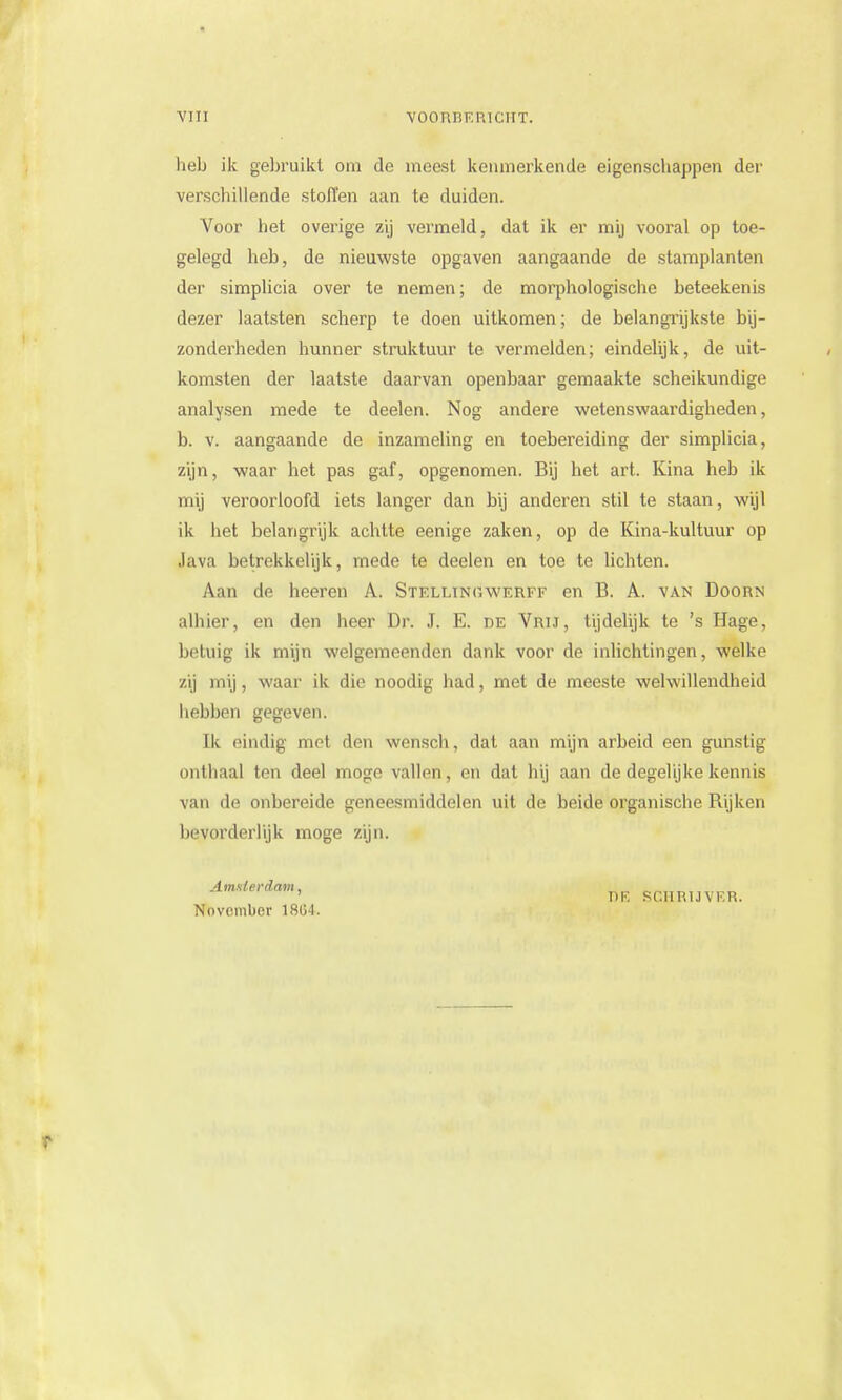 heb ik gebruikt om de meest kenmerkende eigenschappen dei- verschillende stoffen aan te duiden. Voor het overige zij vermeld, dat ik er mij vooral op toe- gelegd heb, de nieuwste opgaven aangaande de stamplanten der simplicia over te nemen; de morphologische beteekenis dezer laatsten scherp te doen uitkomen; de belangrijkste bij- zonderheden hunner struktuur te vermelden; eindelijk, de uit- komsten der laatste daarvan openbaar gemaakte scheikundige analysen mede te deelen. Nog andere wetenswaardigheden, b. v. aangaande de inzameling en toebereiding der simplicia, zijn, waar het pas gaf, opgenomen. Bij het art. Kina heb ik mij veroorloofd iets langer dan bij anderen stil te staan, wijl ik het belangrijk achtte eenige zaken, op de Kina-kuituur op Java betrekkelijk, mede te deelen en toe te lichten. Aan de heeren A. Stellingwerf? en B. A. van Doorn alhier, en den heer Dr. J. E. de Vrij, tijdelijk te 's Hage, betuig ik mijn welgemeenden dank voor de inlichtingen, welke zij mij, waar ik die noodig had, met de meeste welwillendheid hebben gegeven. Ik eindig mol den wcnsch, dat aan mijn arbeid een gunstig onthaal ten deel moge vallen, en dat hij aan de degelijke kennis van de onbereide geneesmiddelen uit de beide organische Rijken bevorderlijk moge zijn. Amsterdam, November 1804. SCHRIJ V ER.
