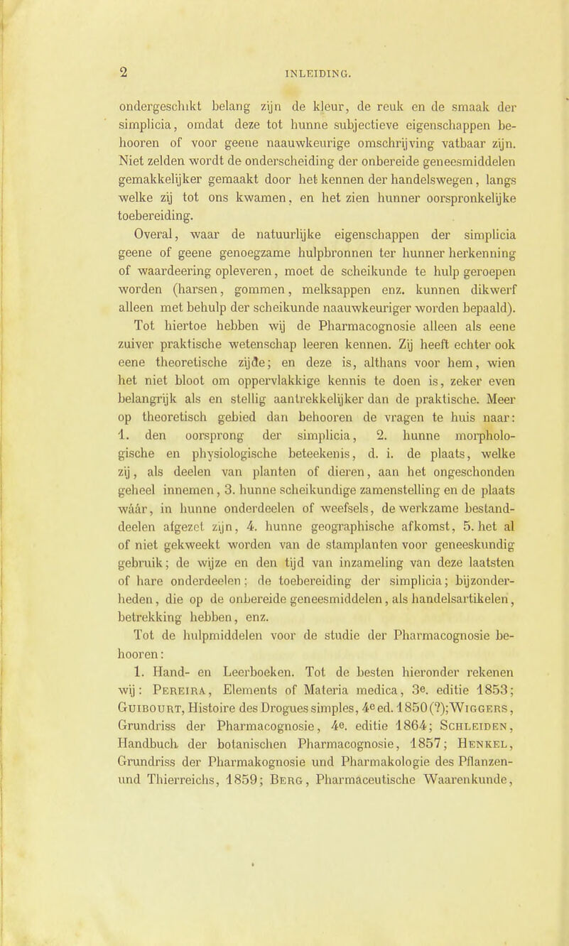 ondergeschikt belang zijn de kleur, de reuk en de smaak der simplicia, omdat deze tot hunne subjectieve eigenschappen be- hooren of voor geene naauwkeurige omschrijving vatbaar zijn. Niet zelden wordt de onderscheiding der onbereide geneesmiddelen gemakkelijker gemaakt door het kennen der handelswegen, langs welke zij tot ons kwamen, en het zien hunner oorspronkelijke toebereiding. Overal, waar de natuurlijke eigenschappen der simplicia geene of geene genoegzame hulpbronnen ter hunner herkenning of waardeering opleveren, moet de scheikunde te hulp geroepen worden (harsen, gommen, melksappen enz. kunnen dikwerf alleen met behulp der scheikunde naauwkeuriger worden bepaald). Tot hiertoe hebben wij de Pharmacognosie alleen als eene zuiver praktische wetenschap leeren kennen. Zij heeft echter ook eene theoretische zijde; en deze is, althans voor hem, wien het niet bloot om oppervlakkige kennis te doen is, zeker even belangrijk als en stellig aantrekkelijker dan de praktische. Meer op theoretisch gebied dan behooren de vragen te huis naar: 1. den oorsprong der simplicia, 2. hunne morpholo- gische en physiologische beteekenis, d. i. de plaats, welke zij, als deelen van planten of dieren, aan het ongeschonden geheel innemen, 3. hunne scheikundige zamenstelling en de plaats waar, in hunne onderdeelen of weefsels, de werkzame bestand- deelen afgezet zijn, 4. hunne geographische afkomst, 5. het al of niet gekweekt worden van de stamplanten voor geneeskundig gebruik; de wijze en den tijd van inzameling van deze laatsten of hare onderdeelen; de toebereiding der simplicia; bijzonder- heden , die op de onbereide geneesmiddelen, als handelsartikelen, betrekking hebben, enz. Tot de hulpmiddelen voor de studie der Pharmacognosie be- hooren : 1. Hand- en Leerboeken. Tot de besten hieronder rekenen wij: Pereira, Elements of Materia medica, 3e. editie 1853; Guibourt, Histoire desDroguessimples, 4eed. 1850(?);Wiggers, Grundriss der Pharmacognosie, 4e. editie 1864; Schleiden. Handbuch der botanischen Pharmacognosie, 1857; Henkel, Grundriss der Pharmakognosie und Pharmakologie des Pflanzen- und Thierreichs, 1859; Berg, Pharmaceutische Waarenkunde,