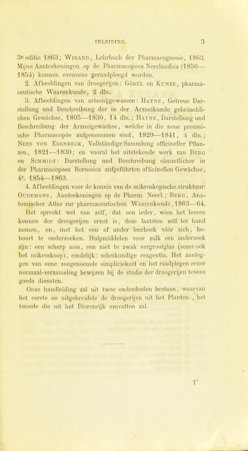 3e editie 1863; Wigand, Lehrbuch der Pharmacognosie, 1863. Mijne Aanteekeningen op de Pharmacopoea Neerlandica (1850— 1854) kunnen eveneens geraadpleegd worden. 2. Afbeeldingen van droogerijen: Göbel en Kunze, pharma- ceutische Waarenkunde, 2 dln. 3. Afbeeldingen van artsenijgewassen: Hayne, Getreue Dar- stellung und Beschreibung der in der Arzneikunde gebrauchli- chen Gewachse, 1805—1830, 14 dln.; Hayne, Darstellungund Beschreibung der Arzneigewachse, welche in die neue preussi- sche Pharmacopöe aufgenommen sind, 1829—1841, 4 dln.; Nees von Esenbeck, Vollstandige Sammlung officineller Pilan- zen, 1821—1830; en vooral het uitstekende werk van Berg en Schmidt: Darstellung und Beschreibung sammtlicher in der Pharmacopoea Borussica aufgeführten officinellen Gewachse, 4. 1854—1863. 4. Afbeeldingen voor de kennis van de mikroskopische struktuur: Oudemans, Aanteekeningen op de Pharm. Neer!.; Berg, Ana- tomischer Atlas zur pharmaceutischen Waarenkunde, 1863—64. Het spreekt wel van zelf, dat een ieder, wien het leeren kennen der droogerijen ernst is, deze laatsten zelf ter hand nemen, en, met het een of ander leerboek vóór zich, be- hoort te onderzoeken. Hulpmiddelen voor zulk een onderzoek zijn: een scherp mes, een niet te zwak vergrootglas (soms ook het mikroskoop), eindelijk: scheikundige reagentia. Het aanleg- gen van eene zoogenoemde simpliciekast en het raadplegen eener normaal-verzameling bewijzen bij de studie der droogerijen tevens goede diensten. Onze handleiding zal uit twee onderdeden bestaan, waarvan het eerste en uitgebreidste de droogerijen uit het Planten-, het tweede die uit het Dierenrijk omvatten zal. r