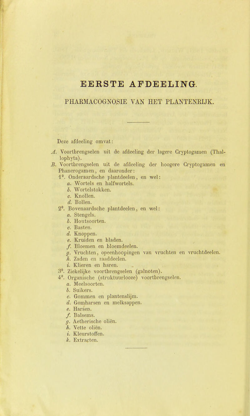 EERSTE AFDEELING. PHARMACOGNOSIE VAN HET PLANTENRIJK. Deze afdeeling omvat: A. Voortbrengselen uit de afdeeling der lagere Cryptogamen (Thal- lophyta). B. Voortbrengselen uit de afdeeling der hoogere Cryptogamen en Phanerogamen, en daaronder: i °. Onderaardsche plantdeelen, en wel: a. Wortels en halfwortels. è. Wortelstokken. c. Knollen. d. Bollen. 2°. Bovenaardsche plantdeelen, en wel: a. Stengels. b. Houtsoorten. c. Basten. d. Knoppen. e. Kruiden en bladen. f. Bloemen en bloemdeelen. ff. Vrucliten, opeenhoopingen van vruchten en vruchtdeelen. h. Zaden en zaaddeelen. i. Klieren en haren. 3°. Ziekelijke voortbrengselen (galnoten). 4°. Organische (struktuurlooze) voortbrengselen. a. Meelsoorten. b. Suikers. c. Gommen en plantenslijm. d. Gomharsen en melksappen. e. Harsen. ƒ. Balsems. ff. Aetherische oliën. /*. Vette oliën. i. Kleurstoffen. k. Extracten.