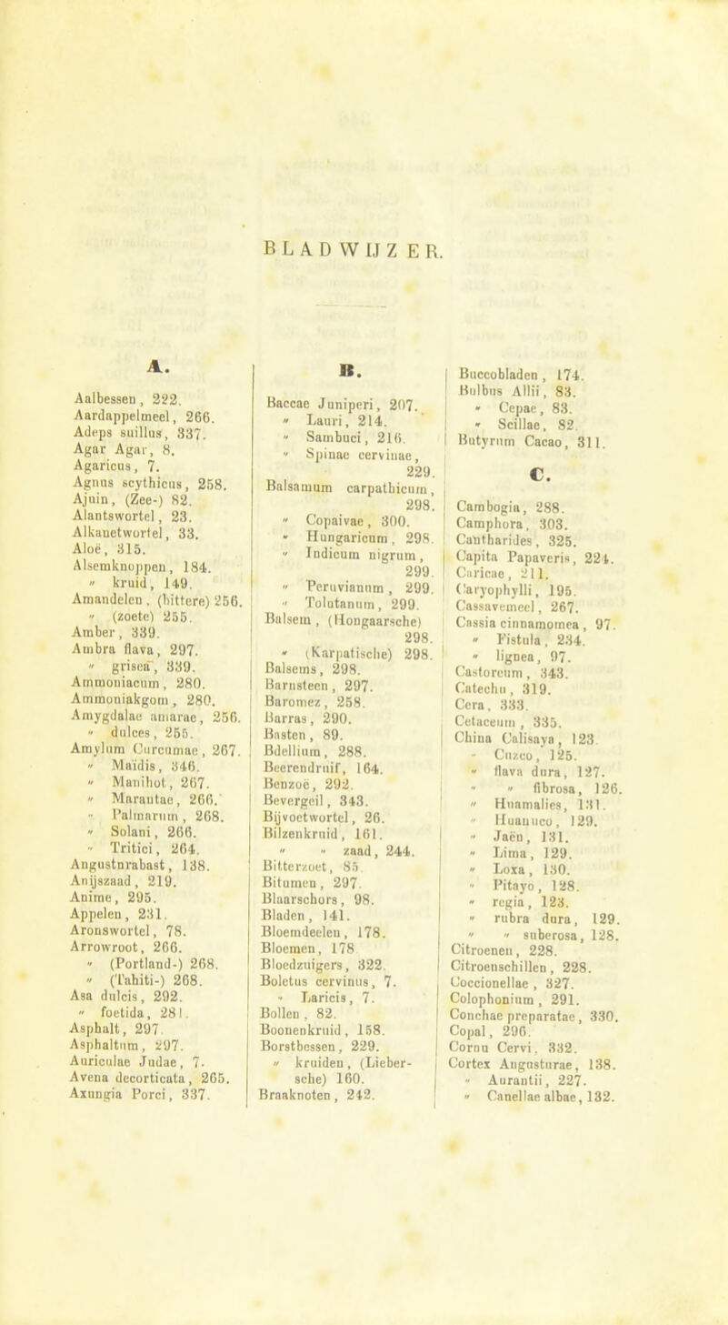 B L A D VV IJ Z E R. A. Aalbessen, 222. Aardappelmeel, 266. Adeps suillus, 337. Agar Agar, 8. Agaricus, 7. Agnus scythicus, 258. Ajuin, (Zee-) 82. Alantswortel, 23. Alkauetwurtel, 33. Aloë, 315. Alsemknoppen, 184. » kruid, 149. Amandelen . (bittere) '256. » (zoete) 255. Amber, 339. Ambra flava, 297. • grisea, 339. Amtnouiacum, 280. Ammoniakgom , 280. Amygdalae amarae, 256. « dulces, 255. Aroylnm Curcnmae, 267. » Maïdis, 346. - Manihot, 267. • Marautae, 266. - Palmarum, 268. « Solani, 266. - Tritici, 264. Angustnrabast, 138. Anijszaad, 219. Anime, 295. Appelen , 231. Aronswortel, 78. Arrowroot, 266. • (Portland-) 268. • (Tahiti-) 268. Asa dulcis, 292. » foetida, 281. Asphalt, 297 Asphaltum, 297. Auriculae Judae, 7. Avena decortieata, 265. Ainngia Porei, 337. B. Baccae Juniperi, 207. » lauri, 214. Sambuci, 21(>. • Spinae cervinae, 229. Balsamum carpatbicuni , 298. • Copaivae, 300. - Hungaricnm, 298.  Indicum nigrum, 299. • Peruviannm, 299. •• Tolutanum, 299. Balsem, (Hongaarsche) 298. - (Karpatische) 298. I Balsems, 298. I Barnsteen , 297. ; Baromez, 258. I Barras, 290. I Basten , 89. ! Bdellinm, 288. \ Beerendruif, 164. Benzoë, 292. Bevergeil, 343. Bijvoetwortel, 26. Bilzenkruid, 161. « zaad, 244. Bitterzoet, 85. Bitumen, 297. Blaarschors, 98. Bladen, 141. Bloemdeelen, 178. Bloemen, 178 Bloedzuigers, 322. I Boletus cervinus, 7. Laricis, 7. Bollen. 82. Boonenkruid, 158. Borstbessen, 229. * kruideu, (Lieber- sche) 160. Braaknoten, 242. I Buccobladen , 174. I BulbiiB Allii, 83. - Cepae, 83. • Scillae, 82. I Butyrum Cacao, 311. C. Cambogia, 288. Camphora, 303. Calitharides, 325. j Capita Papaveris, 224. I Caricae, 211. ! Caryophylli, 195. Cassavemecl, 267. Cassia cinnamornea, 97. • Fistula, 234.  lignea, 97. Castorcuni, 343. Catechii ,319. Cera, 333. Cetaceuin , 335. | China Calisaya, 123. Cuzeo, 125. flava dura, 127. » fibrosa, 126.  Huamalies, 131. lluauiico, 129. • Jacn, 131.  Lima, 129. » Loxa, 130. • Pitayo, 128. • regia, 123. » ru'bra dnra, 129.  » snberosa, 128. Citroenen, 228. Citroenschillen, 228. CJoccionellae , 327. Colophoninm , 291. Conchae preparatae, 330. Copal, 296. Cornn Cervi, 332. Cortex Augnsturae, 138. Aurantii, 227. » Canellaealbae, 132.