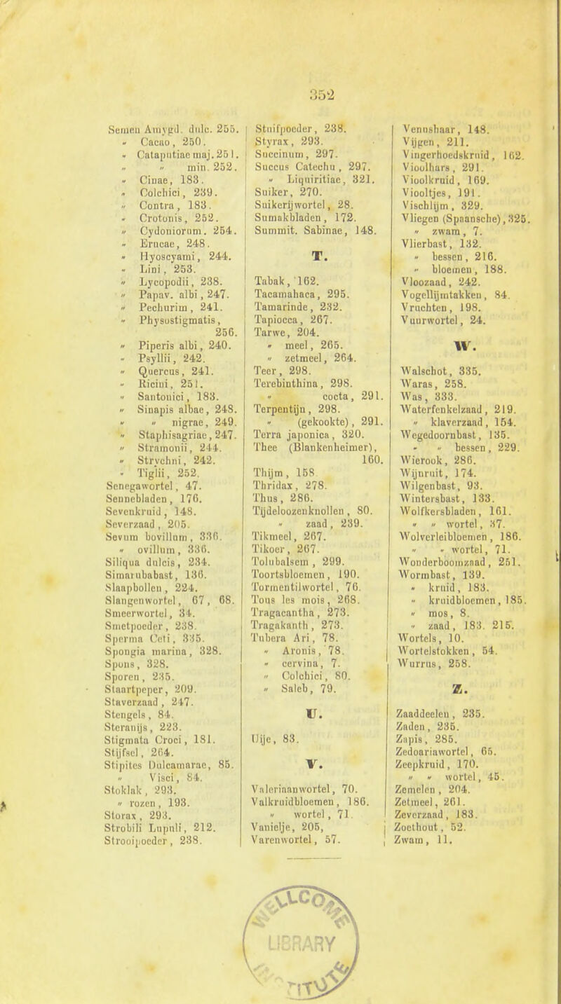 Seinen Amvgd. dulc. 255. | - Cacu'o, 250. • Cataputiae maj. 251. min. 252. . Cinae, 183. . Oolchici, 239. » CoDtra, 183. . Crotonis, 252. • Cydoniorum. 254. - Erncae, 248. Ilyoscyami, 244. - Lini, 253. » Lycopodii, 238. » Papav. albi, 247. » Pechurim, 241. Physustigraatis, 256. » Piperis albi, 240. - Psyllii, 242. » Quercus, 241. - llicini, 251. Santonici, 183. « Siuapis albae, 248. » » nigrae, 249. Staphisagriac, 247.  Stramonii, 244. . Strvclini, 242. - Tiglii, 252. Scnegawortel, 47. Sennebladen, 176. Sevcnkruid, 148. Scverznad , 205. Sevum buvillum, 330. • ovillum, 336. Siliqua dulcis, 234. Simambabast, 188. Slaapbollen , 224. Slangenwortel, 67, 68. Smeenvortul, 34. Smctpocder, 238. Sperma ('eti, 3:i5. Spongia mariua, 328. Spons, 328. Sporen, 235. Staartpcper, 209. Staverzaad , 247. Stengels, 84. Steranijs, 223. Stigmata Croci, 181. Stijfsel, 204. Stipites Dülcamarae, 85. Visci, 84. Stoklak, 293. » rozen, 193. Storax, 293. Strobili Lnpnli, 212. Strooipocdcr, 238. Stnifpoeder, 238. Styrax, 293. Succinum, 297. Succus Catechu , 297. Liqm'ritiae, 321. Suiker, 270. Suikerljwortel, 28. Sumnk'bladen , 172. Sunirnit. Sabinae, 148. T. Tabak, 162. Tacamahaca, 295. Tamarinde, 232. Tapiocca, 267. Tarwe, 204. • meel, 265. » zetmeel, 264. Teer, 298. Terebinthina, 298. cocta, 291 Terpentijn, 298. (gekookte), 291 Terra japonica, 320. Thee (Blankenheimer}, 160 Thijm, 158 Tbridax, 278. Thus, 286. Tijdeloozenknolleu, S0. zaad, 239. Tikmeel, 267. Tikoer, 267. Tolnbalscin , 299. Toortsbloemcn, 190, Tormeütilwortel, 7(i. 'I'ous les mois, 268. Tragacantba, 273. Tragakantb, 273. Tnbera Ari, 78. Aronis, 78. - cervina, 7. » Colchici, 80. » Saleb, 79. U. Uijc, 83. V. V alerinan wortel, 70. Valkruidbloemen, 186. » wortel, 71. Vanielje, 205, Varenwortel, 57. Venushaar, 148. Vijgen, 211. Vingerhoedskruid, 162. Vioolhars, 291. Vioolkruid, 169. Viooltjes, 191. Vischlijm. 329. Vliegen (Spaansche),325. » zwam, 7. Vlierbast, 132. « hessen, 216. bloemen, 188. Vloozaad, 242. Vogcllijmtakken, 84. Vruchten, 198. Vuurwortel, 24. \V. Walschot, 335. Waras, 258. Was, 333. Waterfenkelzaad, 219. » klaverzaad, 154. Wcgedoornbast, 135. - bessen, 229. Wierook, 286. Wijnruit, 174. Wilgenbast, 93. Wintersbast, 133. Wolfkersbladen, 161. • ii wortel, 'Al. Wolverleibloemen , 186. « • wortel, 71. Wonderbooinznad, 251. Wormbast, 139. . kruid, 183. » kruidblocmen ,185. » mos, 8. zaad, 183. 215. Wortels, 10. Wortelstokken, 54. Wurrus, 258. Z. Zaaddeclcn, 235. Zaden, 235. Zapis, 285. Zedoariawortel, 65. Zeepkruid, 170. « « wortel, 45. Zemelen, 204. Zetmeel, 261. Zeverzaad, 183. j Zoethout, 52. , Zwam, 11.