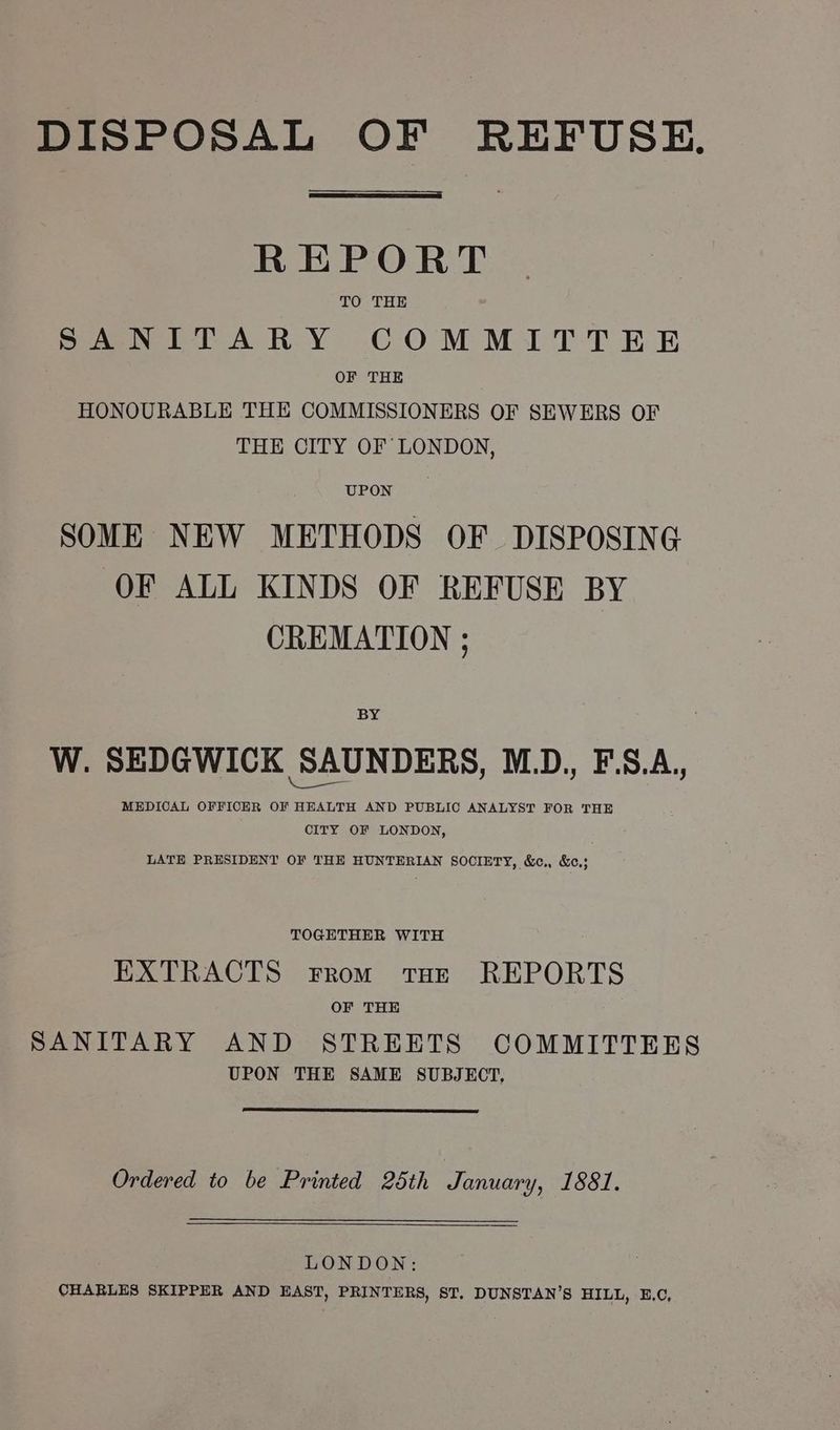 DISPOSAL OF REFUSE. REPORT TO THE SANITARY COMMITTEE OF THE HONOURABLE THE COMMISSIONERS OF SEWERS OF THE CITY OF LONDON, SOME NEW METHODS OF DISPOSING OF ALL KINDS OF REFUSE BY CREMATION ; BY W. SEDGWICK SAUNDERS, MLD., F.S.A., MEDICAL OFFICER OF HEALTH AND PUBLIC ANALYST FOR THE CITY OF LONDON, LATE PRESIDENT OF THE HUNTERIAN SOCIETY, &c., &c.; TOGETHER WITH EXTRACTS From THE REPORTS OF THE SANITARY AND STREETS COMMITTEES UPON THE SAME SUBJECT, Ordered to be Printed 25th January, 1881. LONDON: CHARLES SKIPPER AND EAST, PRINTERS, ST. DUNSTAN’S HILL, E.C,