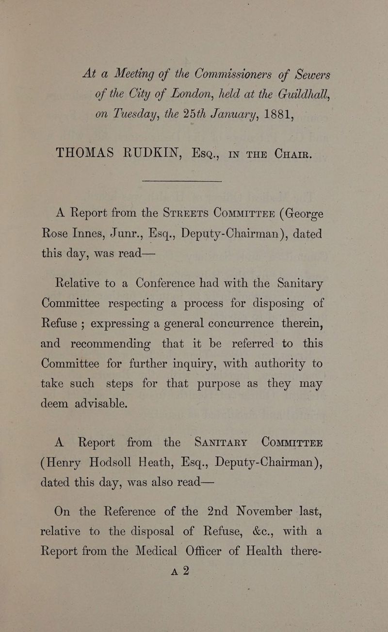 At a Meeting of the Commissioners of Sewers of the City of London, held at the Guildhall, on Tuesday, the 25th January, 1881, THOMAS RUDKIN, Esa., mv tHe Cuar. A Report from the Srrrrrs ComMMITTEE (George Rose Innes, Junr., Esq., Deputy-Chairman), dated this day, was read— Relative to a Conference had with the Sanitary Committee respecting a process for disposing of Refuse ; expressing a general concurrence therein, and recommending that it be referred to this Committee for further inquiry, with authority to take such steps for that purpose as they may deem advisable. A Report from the Sanirary ComMITTEE (Henry Hodsoll Heath, Esq., Deputy-Chairman), dated this day, was also read— On the Reference of the 2nd November last, relative to the disposal of Refuse, &amp;c., with a Report from the Medical Officer of Health there- apace |