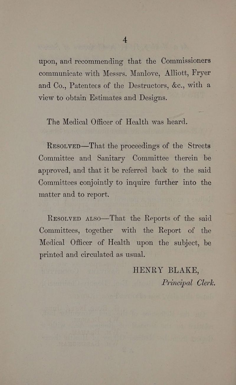 upon, and recommending that the Commissioners communicate with Messrs. Manlove, Alliott, Fryer and Co., Patentees of the Destructors, &amp;c., with a view to obtain Estimates and Designs. The Medical Officer of Health was heard. RxEsoLveD—That the proceedings of the Streets Committee and Sanitary Committee therein be approved, and that it be referred back to the said Committees conjointly to inquire further into the matter and to report. ResotveD AaLtso—That the Reports of the said Committees, together with the Report of the Medical Officer of Health upon the subject, be printed and circulated as usual. HENRY BLAKE, Principal Clerk.