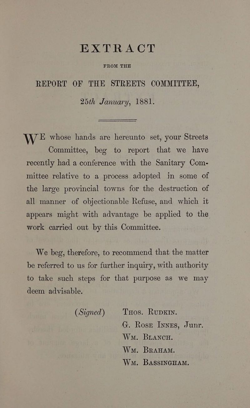 FROM THE REPORT OF THE STREETS COMMITTEE, 25th January, 1881. EK whose hands are hereunto set, your Streets Committee, beg to report that we have recently had a conference with the Sanitary Com- mittee relative to a process adopted in some of the large provincial towns for the destruction of all manner of objectionable Refuse, and which it appears might with advantage be applied to the work carried out by this Committee. We beg, therefore, to recommend that the matter be referred to us for further inquiry, with authority to take such steps for that purpose as we may deem advisable. (Signed) Tuos. RupxIn. G. Rosr Invzs, Junr. Wm. BLANcH. Wm. Branam. Wm. BassINGHAM.