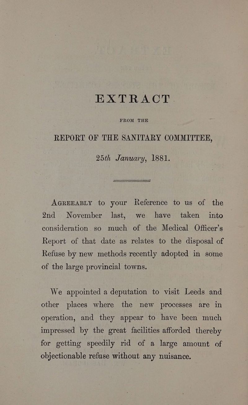 FROM THE REPORT OF THE SANITARY COMMITTEE, 25th January, 1881. AGREEABLY to your Reference to us of the 2nd November last, we have taken into consideration so rauch of the Medical Officer’s Report of that date as relates to the disposal of Refuse by new methods recently adopted in some of the large provincial towns. We appointed a deputation to visit Leeds and other places where the new processes are In operation, and they appear to have been much impressed by the great facilities afforded thereby for getting speedily rid of a large amount of objectionable refuse without any nuisance.