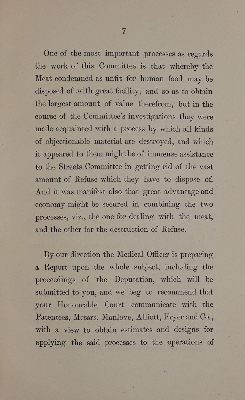 One of the most important processes as regards the work of this Committee is that whereby the Meat condemned as unfit for human food may be disposed of with great facility, and so as to obtain the largest amount of value therefrom, but in the course of the Committee’s investigations they were made acquainted with a process by which all kinds of objectionable material are destroyed, and which it appeared to them might be of immense assistance to the Streets Committee in getting rid of the vast amount of Refuse which they have to dispose of. And it was manifest also that great advantage and economy might be secured in combining the two processes, viz., the one for dealing with the meat, and the other for the destruction of Refuse. By our direction the Medical Officer is preparing a Report upon the whole subject, including the proceedings of the Deputation, which will be submitted to you, and we beg to recommend that your Honourable Court communicate with the Patentees, Messrs. Manlove, Alliott, Fryer and Co., with a view to obtain estimates and designs for applying the said processes to the operations of