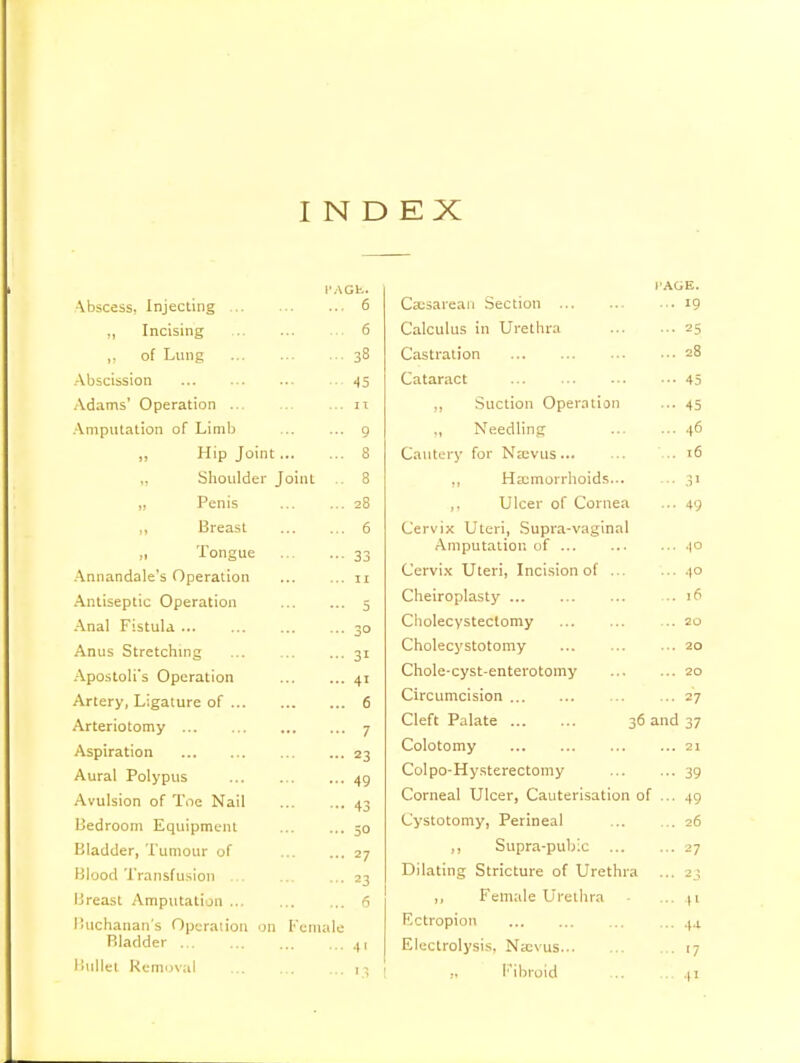 INDEX PAGE. A K^racc Ini^PtltltT \ -'.:_->. lllJCLllllt£ ... 6 ,, Incising 6 r\f T liner II \jl I ..iii_ ... i8 ... jo Abscission .•• ... • ... Adams' Operation ... ... IT Amputation of Limb Q „ Hip Joint . 8 Shoulder J oint .. 8 ,, Penis 28 ii Breast 6 ,i Tongue **- 33 Annandale's Operation ... 11 Antiseptic Operation 5 Anal Fistula ... ... ^0 Anus Stretching 31 Apostoli's Operation 4i Artery, Ligature of ... 6 Arteriotomy 7 Aspiration 23 Aural Polypus 49 Avulsion of Toe Nail 43 Bedroom Equipment 50 Bladder, Tumour of 27 Blood Transfusion ... ... 23 Breast Amputation ... ... 6 Buchanan s Operation on Female Rladder t' Bullet Removal • PAGE. Call OCtllUll ... ••• ... 19 Calculus in Urethra ... 25 Castration ... 28 Cataract ... 45 n Suction Operation ... 45 ., i.> eeuin Jg ... ... 4U Cautery for Necvus .. 16 „ Hemorrhoids... ,, Ulcer of Cornea ... 49 Cervix Uteri, Supra-vaginal Amputation of ... 40 Cervix Uteri, Incision of ... ... 40 Cheiroplasty ... 16 Cholecystectomy ... 20 Cholecystotomy ... 20 Chole-cyst-enterotomy ... 20 Circumcision ... 27 Cleft Palate 36 and 37 Colotomy ... 21 Colpo-Hysterectomy ••• 39 Corneal Ulcer, Cauterisation of ... 49 Cystotomy, Perineal ... 26 ,, Supra-pubic ... ... 27 Dilating Stricture of Urethra ... 23 ,, Female Urethra ... 41 F.ctropion ... 4.1 Electrolysis, Na;vus '7 Fibroid ... 41