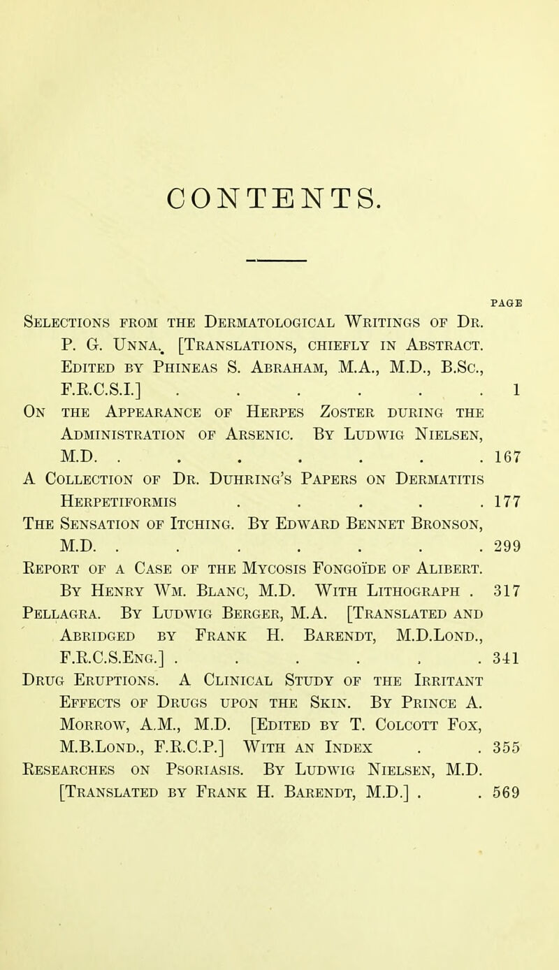 CONTENTS. Selections from the Dermatological Writings of Dr. P. G. Unna.. [Translations, chiefly in Abstract. Edited by Phineas S. Abraham, M.A., M.D., B.Sc, F.E.C.S.I.] ...... 1 On the Appearance of Herpes Zoster during the Administration of Arsenic. By Ludwig Nielsen, M.D. . . . . . . .167 A Collection of Dr. Duhring's Papers on Dermatitis Herpetiformis . . . . .177 The Sensation of Itching. By Edward Bennet Bronson, M.D. . . . . . . .299 Report of a Case of the Mycosis Fongoide of Alibert. By Henry Wm. Blanc, M.D. With Lithograph . 317 Pellagra. By Ludwig Berger, M.A. [Translated and Abridged by Frank H. Barendt, M.D.Lond., F.RC.S.Eng.] . . . . , .341 Drug Eruptions. A Clinical Study of the Irritant Effects of Drugs upon the Skin. By Prince A. Morrow, A.M., M.D. [Edited by T. Colcott Fox, M.B.Lond., F.R.C.P.] With an Index . . 355 Researches on Psoriasis. By Ludwig Nielsen, M.D. [Translated by Frank H. Barendt, M.D.] . .569