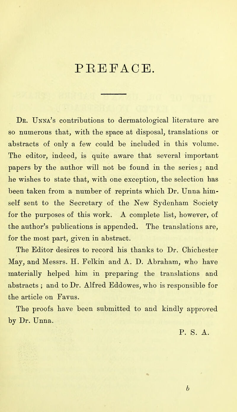 PREFACE. Dr. Unna's contributions to dermatological literature are so numerous that, with the space at disposal, translations or abstracts of only a few could be included in this volume. The editor, indeed, is quite aware that several important papers by the author will not be found in the series; and he wishes to state that, with one exception, the selection has been taken from a number of reprints which Dr. Unna him- self sent to the Secretary of the New Sydenham Society for the purposes of this work. A complete list, however, of the author's publications is appended. The translations are, for the most part, given in abstract. The Editor desires to record his thanks to Dr. Chichester May, and Messrs. H. Felkin and A. D. Abraham, who have materially helped him in preparing the translations and abstracts ; and to Dr. Alfred Eddowes, who is responsible for the article on Favus. The proofs have been submitted to and kindly approved by Dr. Unna. P. S. A. b