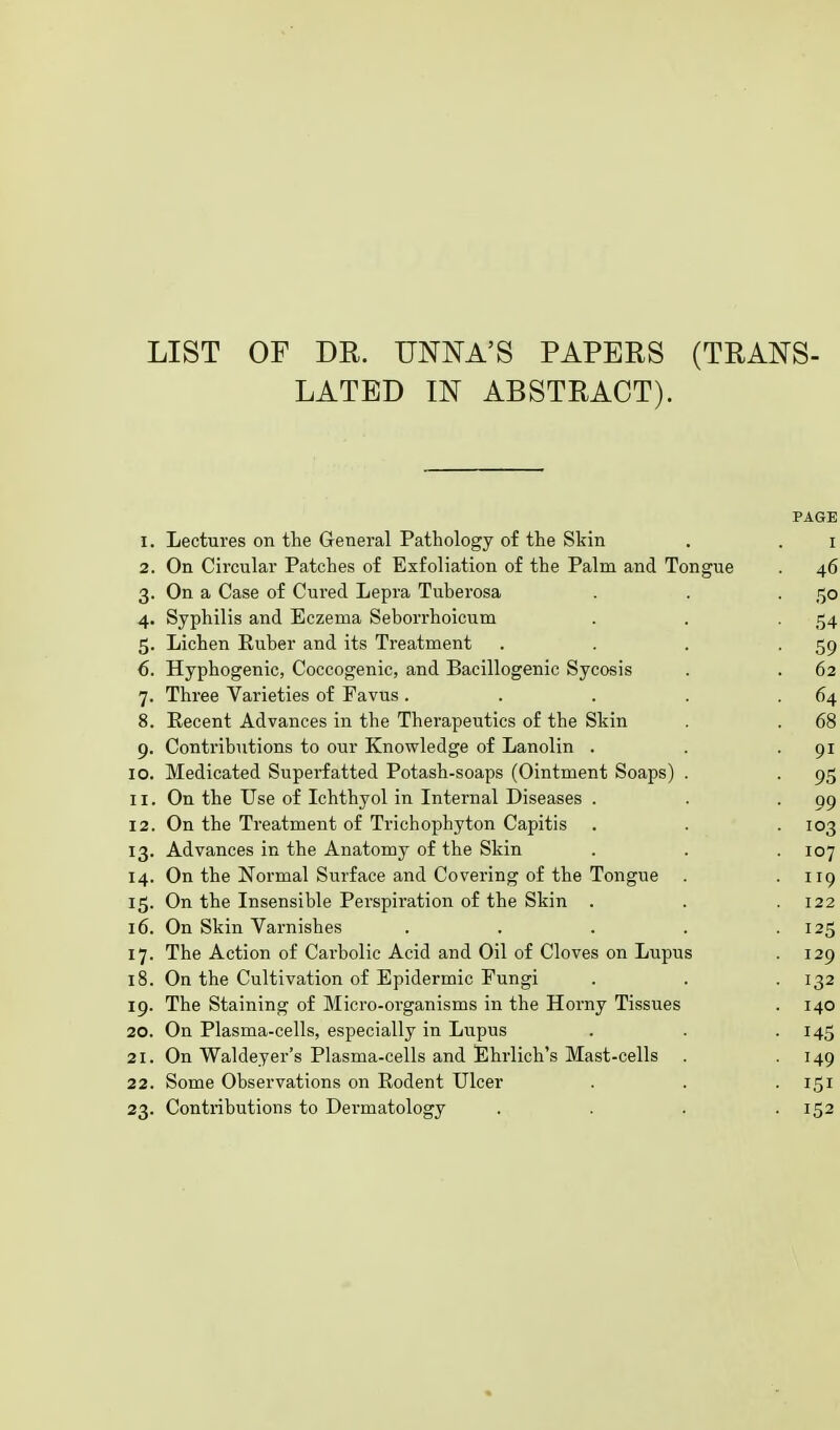 LIST OF DR. UNNA'S PAPERS (TRANS- LATED IN ABSTRACT). PAGE I. Lectures on the General .Pathology ot the Skin 1 2. On Circular Patches 01 Exfoliation 01 the Palm and Tongue . 46 3- On a Case of Cured Lepra Tuberosa • 5o 4- Syphilis and Eczema Seborrhoicum 54 5- Lichen Ruber and its Treatment • 59 6. Hyphogenic, Coccogenic, and Bacillogenic Sycosis . 62 7- Three Varieties of Favus .... . 64 8. Eecent Advances in the Therapeutics of the Skin . 68 9- Contributions to our Knowledge of Lanolin . ■ 9i IO. Medicated Superfatted Potash-soaps (Ointment Soaps) . • 95 ii. On the Use of Ichthyol in Internal Diseases . • 99 12. On the Treatment of Trichophyton Capitis ■ 103 13- Advances in the Anatomy of the Skin 107 14. On the Normal Surface and Covering of the Tongue . 119 On the Insensible Perspiration of the Skin . 122 16. On Skin Varnishes .... ■ 125 17- The Action of Carbolic Acid and Oil of Cloves on Lupus . 129 18. On the Cultivation of Epidermic Fungi • 132 19. The Staining of Micro-organisms in the Horny Tissues 140 20. On Plasma-cells, especially in Lupus • 145 21. On Waldeyer's Plasma-cells and Ehrlich's Mast-cells . • 149 22. Some Observations on Rodent Ulcer • 151 23- Contributions to Dermatology • 152