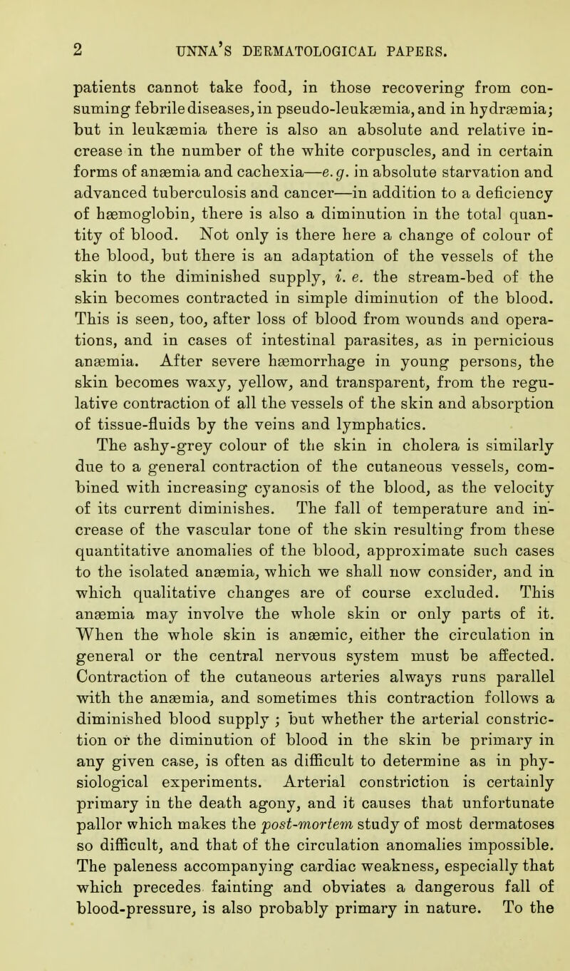 patients cannot take food, in those recovering from con- suming febrile diseases, in pseudo-leukasmia, and in hydremia; but in leukaemia there is also an absolute and relative in- crease in the number of the white corpuscles, and in certain forms of anaemia and cachexia—e.g. in absolute starvation and advanced tuberculosis and cancer—in addition to a deficiency of haemoglobin, there is also a diminution in the total quan- tity of blood. Not only is there here a change of colour of the blood, but there is an adaptation of the vessels of the skin to the diminished supply, i. e. the stream-bed of the skin becomes contracted in simple diminution of the blood. This is seen, too, after loss of blood from wounds and opera- tions, and in cases of intestinal parasites, as in pernicious anaemia. After severe haemorrhage in young persons, the skin becomes waxy, yellow, and transparent, from the regu- lative contraction of all the vessels of the skin and absorption of tissue-fluids by the veins and lymphatics. The ashy-grey colour of the skin in cholera is similarly due to a general contraction of the cutaneous vessels, com- bined with increasing cyanosis of the blood, as the velocity of its current diminishes. The fall of temperature and in- crease of the vascular tone of the skin resulting from these quantitative anomalies of the blood, approximate such cases to the isolated anaemia, which we shall now consider, and in which qualitative changes are of course excluded. This anaemia may involve the whole skin or only parts of it. When the whole skin is anaemic, either the circulation in general or the central nervous system must be affected. Contraction of the cutaneous arteries always runs parallel with the anaemia, and sometimes this contraction follows a diminished blood supply ; but whether the arterial constric- tion or the diminution of blood in the skin be primary in any given case, is often as difficult to determine as in phy- siological experiments. Arterial constriction is certainly primary in the death agony, and it causes that unfortunate pallor which makes the post-mortem study of most dermatoses so difficult, and that of the circulation anomalies impossible. The paleness accompanying cardiac weakness, especially that which precedes fainting and obviates a dangerous fall of blood-pressure, is also probably primary in nature. To the