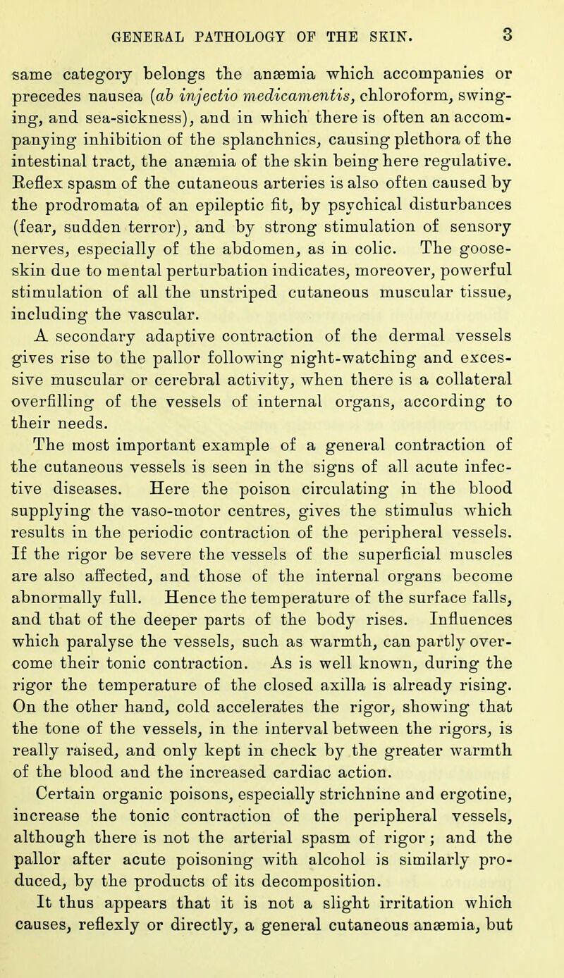 same category belongs the anasmia which accompanies or precedes nausea (ab injectio medicamentis, chloroform, swing- ing, and sea-sickness), and in which there is often an accom- panying inhibition of the splanchnics, causing plethora of the intestinal tract, the anaemia of the skin being here regulative. Reflex spasm of the cutaneous arteries is also often caused by the prodromata of an epileptic fit, by psychical disturbances (fear, sudden terror), and by strong stimulation of sensory nerves, especially of the abdomen, as in colic. The goose- skin due to mental perturbation indicates, moreover, powerful stimulation of all the unstriped cutaneous muscular tissue, including the vascular. A secondary adaptive contraction of the dermal vessels gives rise to the pallor following night-watching and exces- sive muscular or cerebral activity, when there is a collateral overfilling of the vessels of internal organs, according to their needs. The most important example of a general contraction of the cutaneous vessels is seen in the signs of all acute infec- tive diseases. Here the poison circulating in the blood supplying the vaso-motor centres, gives the stimulus which results in the periodic contraction of the peripheral vessels. If the rigor be severe the vessels of the superficial muscles are also affected, and those of the internal organs become abnormally full. Hence the temperature of the surface falls, and that of the deeper parts of the body rises. Influences which paralyse the vessels, such as warmth, can partly over- come their tonic contraction. As is well known, during the rigor the temperature of the closed axilla is already rising. On the other hand, cold accelerates the rigor, showing that the tone of the vessels, in the interval between the rigors, is really raised, and only kept in check by the greater warmth of the blood and the increased cardiac action. Certain organic poisons, especially strichnine and ergotine, increase the tonic contraction of the peripheral vessels, although there is not the arterial spasm of rigor; and the pallor after acute poisoning with alcohol is similarly pro- duced, by the products of its decomposition. It thus appears that it is not a slight irritation which causes, reflexly or directly, a general cutaneous anaemia, but