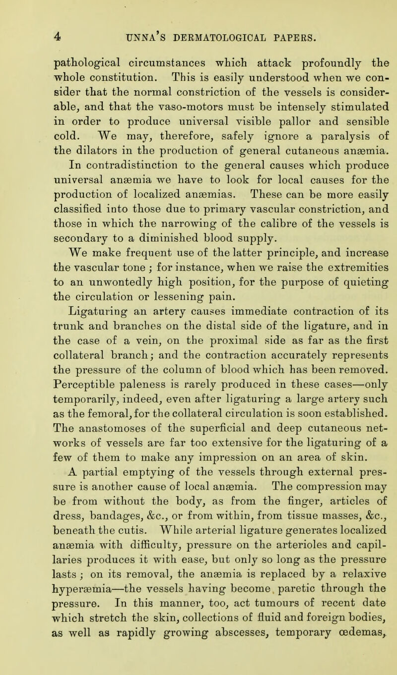pathological circumstances which attack profoundly the whole constitution. This is easily understood when we con- sider that the normal constriction of the vessels is consider- able, and that the vaso-motors must be intensely stimulated in order to produce universal visible pallor and sensible cold. We may, therefore, safely ignore a paralysis of the dilators in the production of general cutaneous anaemia. In contradistinction to the general causes which produce universal anaemia we have to look for local causes for the production of localized anaemias. These can be more easily classified into those due to primary vascular constriction, and those in which the narrowing of the calibre of the vessels is secondary to a diminished blood supply. We make frequent use of the latter principle, and increase the vascular tone ; for instance, when we raise the extremities to an unwontedly high position, for the purpose of quieting the circulation or lessening pain. Ligaturing an artery causes immediate contraction of its trunk and branches on the distal side of the ligature, and in the case of a vein, on the proximal side as far as the first collateral branch; and the contraction accurately represents the pressure of the column of blood which has been removed. Perceptible paleness is rarely produced in these cases—only temporarily, indeed, even after ligaturing a large artery such as the femoral, for the collateral circulation is soon established. The anastomoses of the superficial and deep cutaneous net- works of vessels are far too extensive for the ligaturing of a few of them to make any impression on an area of skin. A partial emptying of the vessels through external pres- sure is another cause of local anaemia. The compression may be from without the body, as from the finger, articles of dress, bandages, &c, or from within, from tissue masses, &c, beneath the cutis. While arterial ligature generates localized anaemia with difficulty, pressure on the arterioles and capil- laries produces it with ease, but only so long as the pressure lasts ; on its removal, the anaemia is replaced by a relaxive hyperaamia—the vessels having become paretic through the pressure. In this manner, too, act tumours of recent date which stretch the skin, collections of fluid and foreign bodies, as well as rapidly growing abscesses, temporary oedemas,