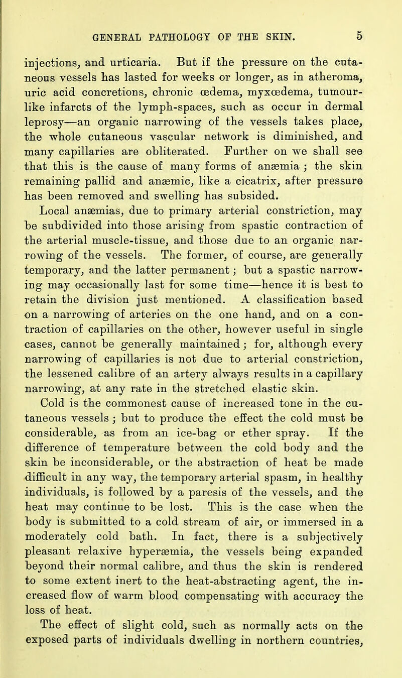 injections, and urticaria. But if the pressure on the cuta- neous vessels has lasted for weeks or longer, as in atheroma, uric acid concretions, chronic oedema, myxcedema, tumour- like infarcts of the lymph-spaces, such as occur in dermal leprosy—an organic narrowing of the vessels takes place, the whole cutaneous vascular network is diminished, and many capillaries are obliterated. Further on we shall see that this is the cause of many forms of anaemia ; the skin remaining pallid and anasmic, like a cicatrix, after pressure has been removed and swelling has subsided. Local anaemias, due to primary arterial constriction, may be subdivided into those arising from spastic contraction of the arterial muscle-tissue, and those due to an organic nar- rowing of the vessels. The former, of course, are generally temporary, and the latter permanent j but a spastic narrow- ing may occasionally last for some time—hence it is best to retain the division just mentioned. A classification based on a narrowing of arteries on the one hand, and on a con- traction of capillaries on the other, however useful in single cases, cannot be generally maintained; for, although every narrowing of capillaries is not due to arterial constriction, the lessened calibre of an artery always results in a capillary narrowing, at any rate in the stretched elastic skin. Cold is the commonest cause of increased tone in the cu- taneous vessels; but to produce the effect the cold must be considerable, as from an ice-bag or ether spray. If the difference of temperature between the cold body and the skin be inconsiderable, or the abstraction of heat be made difficult in any way, the temporary arterial spasm, in healthy individuals, is followed by a paresis of the vessels, and the heat may continue to be lost. This is the case when the body is submitted to a cold stream of air, or immersed in a moderately cold bath. In fact, there is a subjectively pleasant relaxive hyperaemia, the vessels being expanded beyond their normal calibre, and thus the skin is rendered to some extent inert to the heat-abstracting agent, the in- creased flow of warm blood compensating with accuracy the loss of heat. The effect of slight cold, such as normally acts on the exposed parts of individuals dwelling in northern countries,