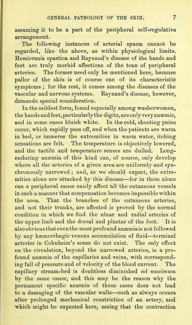 assuming it to be a part of the peripheral self-regulative arrangement. The following instances of arterial spasm cannot be regarded, like the above, as within physiological limits. Hemicrania spastica and Raynaud's disease of the hands and feet are truly morbid affections of the tone of peripheral arteries. The former need only be mentioned here, because pallor of the skin is of course one of its characteristic symptoms ; for the rest, it comes among the diseases of the vascular and nervous systems. Raynaud's disease, however, demands special consideration. In the mildest form, found especially among washerwomen, the hands and feet, particularly the digits, are only very anaemic, and in some cases bluish white. In the cold, shooting pains occur, which rapidly pass off, and when the patients are warm in bed, or immerse the extremities in warm water, itching sensations are felt. The temperature is objectively lowered, and the tactile and temperature senses are dulled. Long- enduring anaemia of this kind can, of course, only develop where all the arteries of a given area are uniformly and syn- chronously narrowed; and, as we should expect, the extre- mities alone are attacked by this disease—for in them alone can a peripheral cause easily affect all the cutaneous vessels in such a manner that compensation becomes impossible within the area. That the branches of the cutaneous arteries, and not their trunks, are affected is proved by the normal condition in which we find the ulnar and radial arteries of the upper limb and the dorsal and plantar of the foot. It is also obvious that even the most profound anaemia is not followed by any haemorrhagic venous accumulation of fluid—terminal arteries in Cohnheim's sense do not exist. The only effect on the circulation, beyond the narrowed arteries, i3 a pro- found anaemia of the capillaries and veins, with correspond- ing fall of pressure and of velocity of the blood current. The capillary stream-bed is doubtless diminished ad maximum by the same cause, and this may be the reason why the permanent specific anaemia of these cases does not lead to a damaging of the vascular walls—such as always occurs after prolonged mechanical constriction of an artery, and which might be expected here, seeing that the contraction