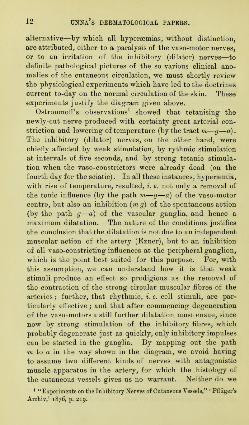 alternative—by which all hyperaamias, without distinction, are attributed, either to a paralysis of the vaso-motor nerves, or to an irritation of the inhibitory (dilator) nerves—to definite pathological pictures of the so various clinical ano- malies of the cutaneous circulation, we must shortly review the physiological experiments which have led to the doctrines current to-day on the normal circulation of the skin. These experiments justify the diagram given above. Ostroumoff's observations1 showed that tetanising the newly-cut nerve produced with certainty great arterial con- striction and lowering of temperature (by the tract m—g—a). The inhibitory (dilator) nerves, on the other hand, were chiefly affected by weak stimulation, by rythmic stimulation at intervals of five seconds, and by strong tetanic stimula- tion when the vaso-constrictors were already dead (on the fourth day for the sciatic). In all these instances, hypersemia, with rise of temperature, resulted, i. e. not only a removal of the tonic influence (by the path m—g—a) of the vaso-motor centre, but also an inhibition (m g) of the spontaneous action (by the path g—a) of the vascular ganglia, and hence a maximum dilatation. The nature of the conditions justifies the conclusion that the dilatation is not due to an independent muscular action of the artery (Exner), but to an inhibition of all vaso-constricting influences at the peripheral ganglion, which is the point best suited for this purpose. For, with this assumption, we can understand how it is that weak stimuli produce an effect so prodigious as the removal of the contraction of the strong circular muscular fibres of the arteries ; further, that rhythmic, i. e. cell stimuli, are par- ticularly effective ; and that after commencing degeneration of the vaso-motors a still further dilatation must ensue, since now by strong stimulation of the inhibitory fibres, which probably degenerate just as quickly, only inhibitory impulses can be started in the ganglia. By mapping out the path m to a in the way shown in the diagram, we avoid having to assume two different kinds of nerves with antagonistic muscle apparatus in the artery, for which the histology of the cutaneous vessels gives us no warrant. Neither do we 1  Experiments on the Inhibitory Nerves of Cutaneous Vessels, ' Pfliiger's Archiv,' 1876, p. 219.
