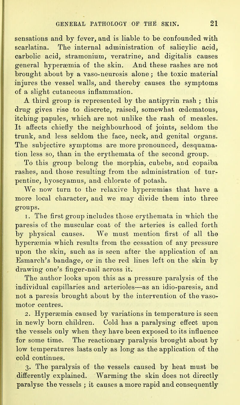 sensations and by fever, and is liable to be confounded with scarlatina. The internal administration of salicylic acid, carbolic acid, stramonium, veratrine, and digitalis causes general hyperemia of the skin. And these rashes are not brought about by a vaso-neurosis alone; the toxic material injures the vessel walls, and thereby causes the symptoms of a slight cutaneous inflammation. A third group is represented by the antipyrin rash ; this drug gives rise to discrete, raised, somewhat oedematous, itching papules, which are not unlike the rash of measles. It affects chiefly the neighbourhood of joints, seldom the trunk, and less seldom the face, neck, and genital organs. The subjective symptoms are more pronounced, desquama- tion less so, than in the erythemata of the second group. To this group belong the morphia, cubebs, and copaiba rashes, and those resulting from the administration of tur- pentine, hyoscyamus, and chlorate of potash. We now turn to the relaxive hyperasmias that have a more local character, and we may divide them into three groups. 1. The first group includes those erythemata in which the paresis of the muscular coat of the arteries is called forth by physical causes. We must mention first of all the hyperemia which results from the cessation of any pressure upon the skin, such as is seen after the application of an Esmarch's bandage, or in the red lines left on the skin by drawing one's finger-nail across it. The author looks upon this as a pressure paralysis of the individual capillaries and arterioles—as an idio-paresis, and not a paresis brought about by the intervention of the vaso- motor centres. 2. Hypereemia caused by variations in temperature is seen in newly born children. Cold has a paralysing effect upon the vessels only when they have been exposed to its influence for some time. The reactionary paralysis brought about by low temperatures lasts only as long as the application of the cold continues. 3. The paralysis of the vessels caused by heat must be differently explained. Warming the skin does not directly paralyse the vessels ; it causes a more rapid and consequently