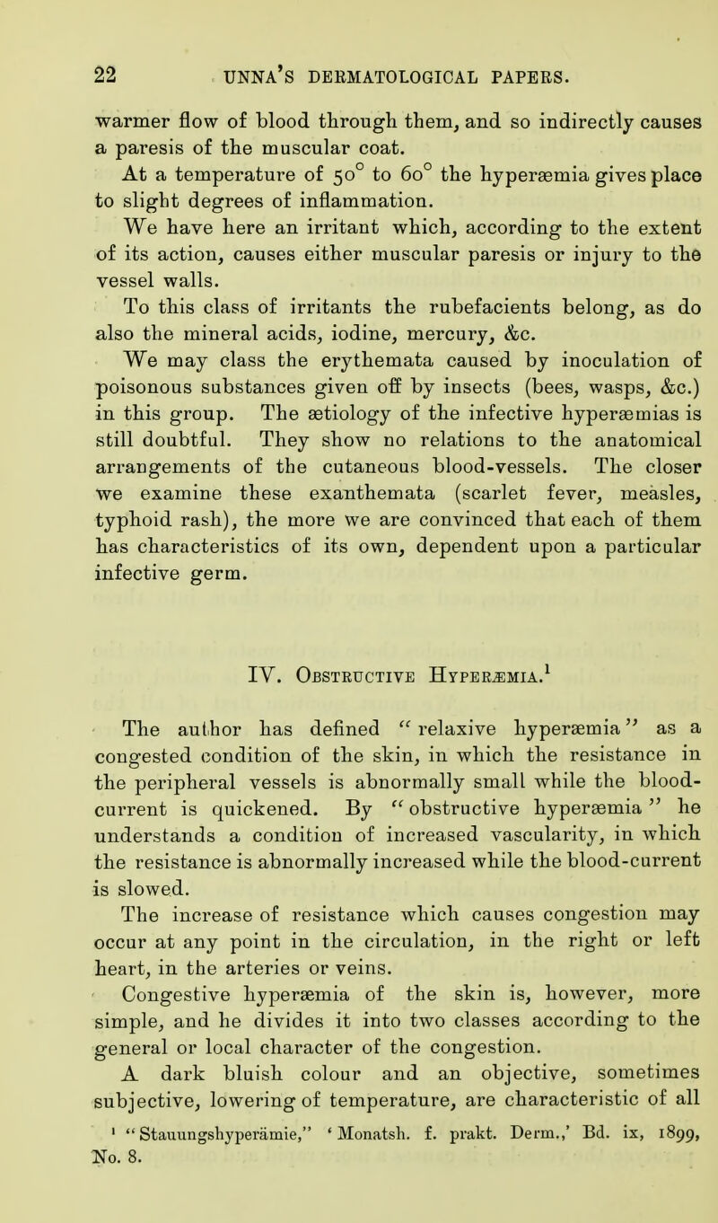 warmer flow of blood through them, and so indirectly causes a paresis of the muscular coat. At a temperature of 500 to 6o° the hyperaemia gives place to slight degrees of inflammation. We have here an irritant which, according to the extent of its action, causes either muscular paresis or injury to the vessel walls. To this class of irritants the rubefacients belong, as do also the mineral acids, iodine, mercury, &c. We may class the erythemata caused by inoculation of poisonous substances given off by insects (bees, wasps, &c.) in this group. The aetiology of the infective hyperaernias is still doubtful. They show no relations to the anatomical arrangements of the cutaneous blood-vessels. The closer we examine these exanthemata (scarlet fever, measles, typhoid rash), the more we are convinced that each of them has characteristics of its own, dependent upon a particular infective germ. IV. Obstructive Hyperemia.1 The author has defined  relaxive hyperemia as a congested condition of the skin, in which the resistance in the peripheral vessels is abnormally small while the blood- current is quickened. By  obstructive hyperaemia  he understands a condition of increased vascularity, in which the resistance is abnormally increased while the blood-current is slowed. The increase of resistance which causes congestion may occur at any point in the circulation, in the right or left heart, in the arteries or veins. Congestive hyperaemia of the skin is, however, more simple, and he divides it into two classes according to the general or local character of the congestion. A dark bluish colour and an objective, sometimes subjective, lowering of temperature, are characteristic of all 1  Stauungshyperarnie, ' Monatsh. f. prakt. Derm.,' Bd. ix, 1899, No. 8.