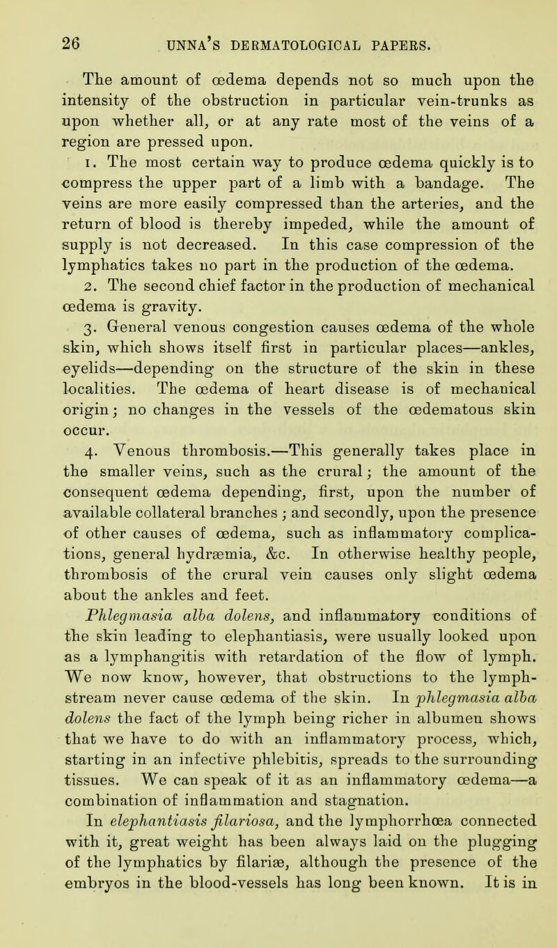 The amount of oedema depends not so much upon the intensity of the obstruction in particular vein-trunks as upon whether all, or at any rate most of the veins of a region are pressed upon. 1. The most certain way to produce oedema quickly is to compress the upper part of a limb with a bandage. The veins are more easily compressed than the arteries, and the return of blood is thereby impeded, while the amount of supply is not decreased. In this case compression of the lymphatics takes no part in the production of the oedema. 2. The second chief factor in the production of mechanical oedema is gravity. 3. General venous congestion causes oedema of the whole skin, which shows itself first in particular places—ankles, eyelids—depending on the structure of the skin in these localities. The oedema of heart disease is of mechanical origin; no changes in the vessels of the cedematous skin occur. 4. Venous thrombosis.—This generally takes place in the smaller veins, such as the crural; the amount of the consequent oedema depending1, first, upon the number of available collateral branches ; and secondly, upon the presence of other causes of cedema, such as inflammatory complica- tions, general hydrasmia, &c. In otherwise healthy people, thrombosis of the crural vein causes only slight cedema about the ankles and feet. Phlegmasia alba dolens, and inflammatory conditions of the skin leading to elephantiasis, were usually looked upon as a lymphangitis with retardation of the flow of lymph. We now know, however, that obstructions to the lymph- stream never cause cedema of the skin. In phlegmasia alba dolens the fact of the lymph being richer in albumen shows that we have to do with an inflammatoi'y process, which, starting in an infective phlebitis, spreads to the surrounding tissues. We can speak of it as an inflammatory cedema—a combination of inflammation and stagnation. In elephantiasis filariosa, and the lymphorrhoea connected with it, great weight has been always laid on the plugging of the lymphatics by filariae, although the presence of the embryos in the blood-vessels has long been known. It is in