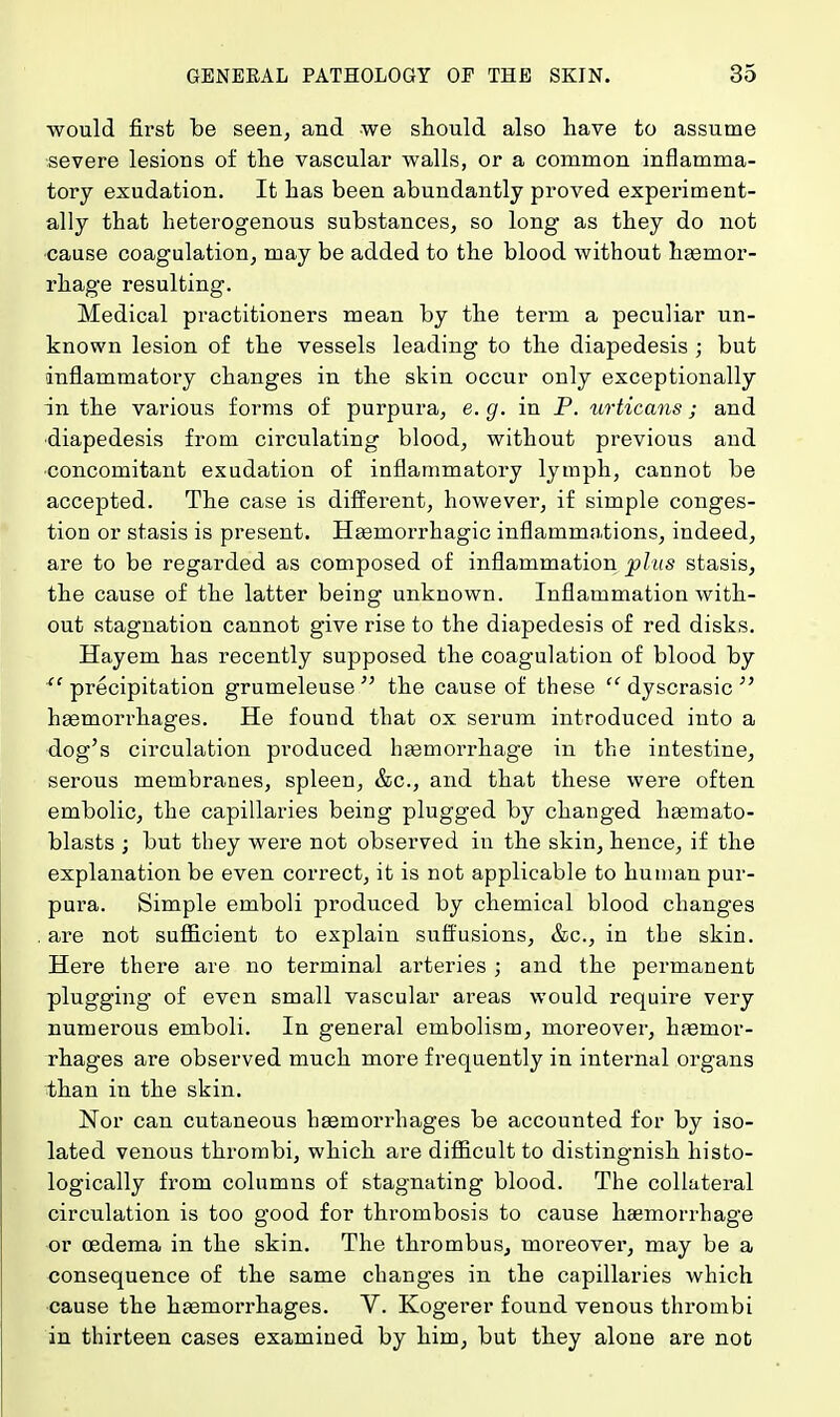 would first be seen, and we should also have to assume severe lesions of the vascular walls, or a common inflamma- tory exudation. It has been abundantly proved experiment- ally that heterogenous substances, so long as they do not cause coagulation, may be added to the blood without hemor- rhage resulting. Medical practitioners mean by the term a peculiar un- known lesion of the vessels leading to the diapedesis ; but inflammatory changes in the skin occur only exceptionally in the various forms of purpura, e.g. in P. urticans; and diapedesis from circulating blood, without previous and concomitant exudation of inflammatory lymph, cannot be accepted. The case is different, however, if simple conges- tion or stasis is present. Haemorrhagic inflammations, indeed, are to be regarded as composed of inflammation plus stasis, the cause of the latter being unknown. Inflammation with- out stagnation cannot give rise to the diapedesis of red disks. Hayem has recently supposed the coagulation of blood by xc precipitation grumeleuse the cause of these  dyscrasic  haemorrhages. He found that ox serum introduced into a dog's circulation produced haemorrhage in the intestine, serous membranes, spleen, &c, and that these were often embolic, the capillaries being plugged by changed haemato- blasts ; but they were not observed in the skin, hence, if the explanation be even correct, it is not applicable to human pur- pura. Simple emboli produced by chemical blood changes are not sufficient to explain suffusions, &c, in the skin. Here there are no terminal arteries ; and the permanent plugging of even small vascular areas would require very numerous emboli. In general embolism, moreover, haemor- rhages are observed much more frequently in internal organs than in the skin. Nor can cutaneous haemorrhages be accounted for by iso- lated venous thrombi, which are difficult to distingnish histo- logically from columns of stagnating blood. The collateral circulation is too good for thrombosis to cause haemorrhage or oedema in the skin. The thrombus, moreover, may be a consequence of the same changes in the capillaries which cause the haemorrhages. V. Kogerer found venous thrombi in thirteen cases examined by him, but they alone are not