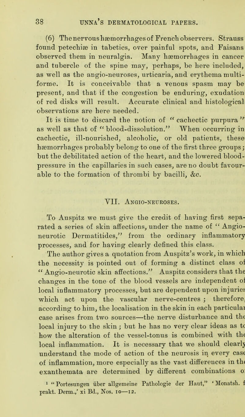 (6) The nervous haemorrhages of French observers. Strauss found petechias in tabetics, over painful spots, and Faisans observed them in neuralgia. Many haemorrhages in cancer and tubercle of the spine may, perhaps, be here included, as well as the angio-neuroses, urticaria, and erythema multi- forme. It is conceivable that a venous spasm may be present, and that if the congestion be enduring, exudation of red disks will result. Accurate clinical and histological observations are here needed. It is time to discard the notion of M cachectic purpura as well as that of  blood-dissolution. When occurring in cachectic, ill-nourished, alcoholic, or old patients, these haemorrhages probably belong to one of the first three groups; but the debilitated action of the heart, and the lowered blood- pressure in the capillaries in such cases, are no doubt favour- able to the formation of thrombi by bacilli, &c. VII. Angio-neuroses. To Auspitz we must give the credit of having first sepa- rated a series of skin affections, under the name of  Angio- neurotic Dermatitides, from the ordinary inflammatory processes, and for having clearly defined this class. The author gives a quotation from Auspitz's work, in which the necessity is pointed out of forming a distinct class oi  Angio-neurotic skin affections. Auspitz considers that the changes in the tone of the blood vessels are independent oi local inflammatory processes, but are dependent upon injuries which act upon the vascular nerve-centres ; therefore, according to him, the localisation in the skin in each particulai case arises from two sources—the nerve disturbance and the local injury to the skin; but he has no very clear ideas as t( how the alteration of the vessel-tonus is combined with th( local inflammation. It is necessary that we should clearlj understand the mode of action of the neurosis in every case of inflammation, more especially as the vast differences in th< exanthemata are determined by different combinations o: 1  Portesungen iiber allgemeine Pathologie der Haut, 'Monatsh. f prakt. Derm.,' si Bel., Nos. io—12.