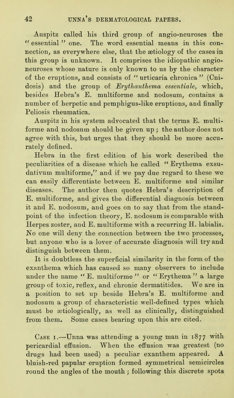 Auspitz called his third group of angio-neuroses the  essential  one. The word essential means in this con- nection, as everywhere else, that the aetiology of the cases in this group is unknown. It comprises the idiopathic angio- neuroses whose nature is only known to us by the character of the eruptions, and consists of  urticaria chronica  (Cni- dosis) and the group of Erythanthema essentiale, which, besides Hebra's E. multiforme and nodosum, contains a number of herpetic and pemphigus-like eruptions, and finally Peliosis rheumatica. Auspitz in his system advocated that the terms E. multi- forme and nodosum should be given up ; the author does not agree with this, but urges that they should be more accu- rately defined. Hebra in the first edition of his work described the peculiarities of a disease which he called  Erythema exsu- dativum multiforme/' and if we pay due regard to these we can easily differentiate between E. multiforme and similar diseases. The author then quotes Hebra's description of E. multiforme, and gives the differential diagnosis between it and E. nodosum, and goes on to say that from the stand- point of the infection theory, E. nodosum is comparable with Herpes zoster, and E. multiforme with a recurring H. labialis. No one will deny the connection between the two processes, but . anyone who is a lover of accurate diagnosis will try and distinguish between them. It is doubtless the superficial similarity in the form of the exanthema which has caused so many observers to include under the name E. multiforme or Erythema a large group of toxic, reflex, and chronic dermatitides. We are in a position to set up beside Hebra's E. multiforme and nodosum a group of characteristic well-defined types which must be tetiologically, as well as clinically, distinguished from them. Some cases bearing upon this are cited. Case i.—Unna was attending a young man in 1877 with pericardial effusion. When the effusion was greatest (no drugs had been used) a peculiar exanthem appeared. A bluish-red papular eruption formed symmetrical semicircles round the angles of the mouth ; following this discrete spots