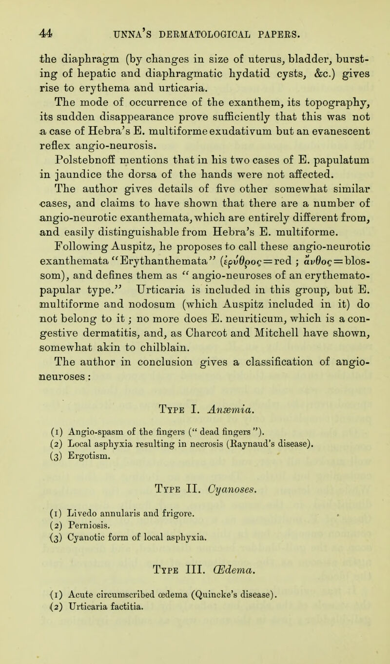 the diaphragm (by changes in size of uterus, bladder, burst- ing of hepatic and diaphragmatic hydatid cysts, &c.) gives rise to erythema and urticaria. The mode of occurrence of the exanthem, its topography, its sudden disappearance prove sufficiently that this was not -a case of Hebra's E. multiforme exudativum but an evanescent reflex angio-neurosis. Polstebnoff mentions that in his two cases of E. papulatum in jaundice the dorsa of the hands were not affected. The author gives details of five other somewhat similar •cases, and claims to have shown that there are a number of angio-neurotic exanthemata, which are entirely different from, and easily distinguishable from Hebra's E. multiforme. Following Auspitz, he proposes to call these angio-neurotic exanthemata Erythanthemata (fpJ0poc = red ; ai<0oc = blos- som), and defines them as  angio-neuroses of an erythemato- papular type. Urticaria is included in this group, but E. multiforme and nodosum (which Auspitz included in it) do not belong to it; no more does E. neuriticum, which is a con- gestive dermatitis, and, as Charcot and Mitchell have shown, somewhat akin to chilblain. The author in conclusion gives a classification of angio- neuroses : Type I. Anasmia. (1) Angio-spasm of the fingers ( dead fingers ). (2) Local asphyxia resulting in necrosis (Raynaud's disease). (3) Ergotism. Type II. Cyanoses. (1) Livedo annularis and frigore. (2) Perniosis. {3) Cyanotic form of local asphyxia. Type III. (Edema. {1) Acute circumscribed oedema (Quincke's disease). (2) Urticaria factitia.