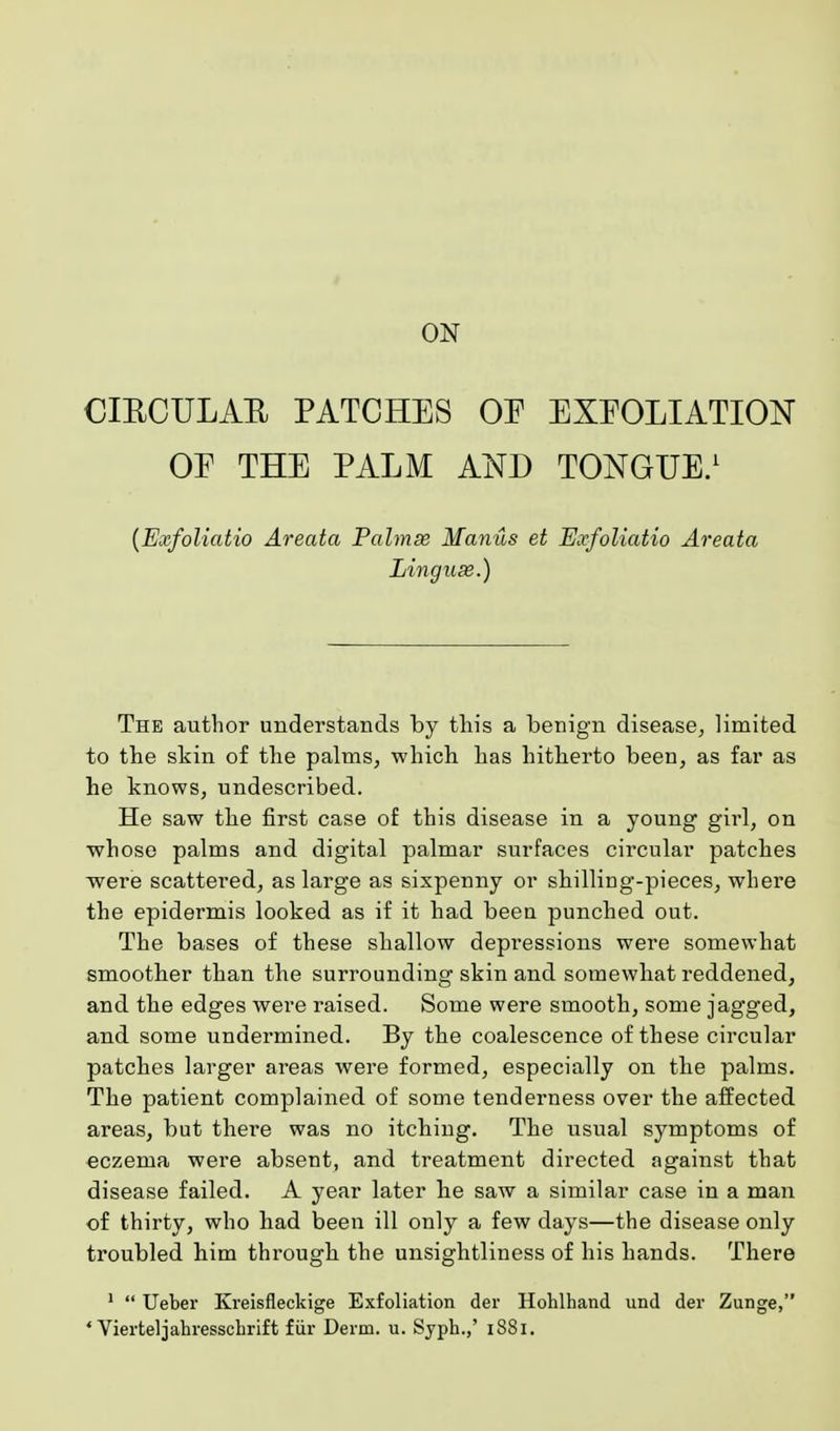 ON CIRCULAR PATCHES OF EXFOLIATION OE THE PALM AND TONGUE.1 (Exfoliatio Areata Pahnse Manus et Exfoliatio Areata Linguse.) The author understands by this a benign disease, limited to the skin of the palms, which has hitherto been, as far as he knows, undescribed. He saw the first case of this disease in a young girl, on whose palms and digital palmar surfaces circular patches were scattered, as large as sixpenny or shilling-pieces, where the epidermis looked as if it had been punched out. The bases of these shallow depressions were somewhat smoother than the surrounding skin and somewhat reddened, and the edges were raised. Some were smooth, some jagged, and some undermined. By the coalescence of these circular patches larger areas were formed, especially on the palms. The patient complained of some tenderness over the affected areas, but there was no itching. The usual symptoms of eczema were absent, and treatment directed against that disease failed. A year later he saw a similar case in a man of thirty, who had been ill only a few days—the disease only troubled him through the unsightliness of his hands. There 1  Ueber Kreisfleckige Exfoliation der Hohlhand und der Zunge,