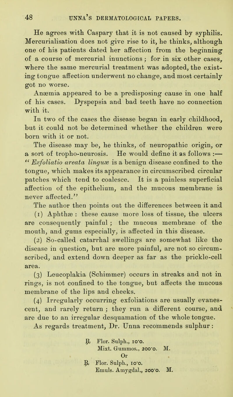 He agrees with Caspary tliat it is not caused by syphilis. Mercurialisation does not give rise to it, he thinks, although one of his patients dated her affection from the beginning of a course of mercurial inunctions ; for in six other cases, where the same mercurial treatment was adopted, the exist- ing tongue affection underwent no change, and most certainly got no worse. Anaemia appeared to be a predisposing cause in one half of his cases. Dyspepsia and bad teeth have no connection with it. In two of the cases the disease began in early childhood, but it could not be determined whether the children were born with it or not. The disease may be, he thinks, of neuropathic origin, or a sort of tropho-neurosis. He would define it as follows :—  Exfoliatio areata lingux is a benign disease confined to the tongue, which makes its appearance in circumscribed circular patches which tend to coalesce. It is a painless superficial affection of the epithelium, and the mucous membrane is never affected. The author then points out the differences between it and (1) Aphthae : these cause more loss of tissue, the ulcers are consequently painful ; the mucous membrane of the mouth, and gums especially, is affected in this disease. (2) So-called catarrhal swellings are somewhat like the disease in question, but are more painful, are not so circum- scribed, and extend down deeper as far as the prickle-cell area. (3) Leucoplakia (Schimmer) occurs in streaks and not in rings, is not confined to the tongue, but affects the mucous membrane of the lips and cheeks. (4) Irregulavly occurring exfoliations are usually evanes- cent, and rarely return ; they run a different course, and are due to an irregular desquamation of the whole tongue. As regards treatment, Dr. Unna recommends sulphur : 9> Flor. Sulph., io*o. Mixt. Guniraos., 200-o. M. Or 9> Flor. Sulph., io'o. Emuls. Amygdal., 200'0. M.