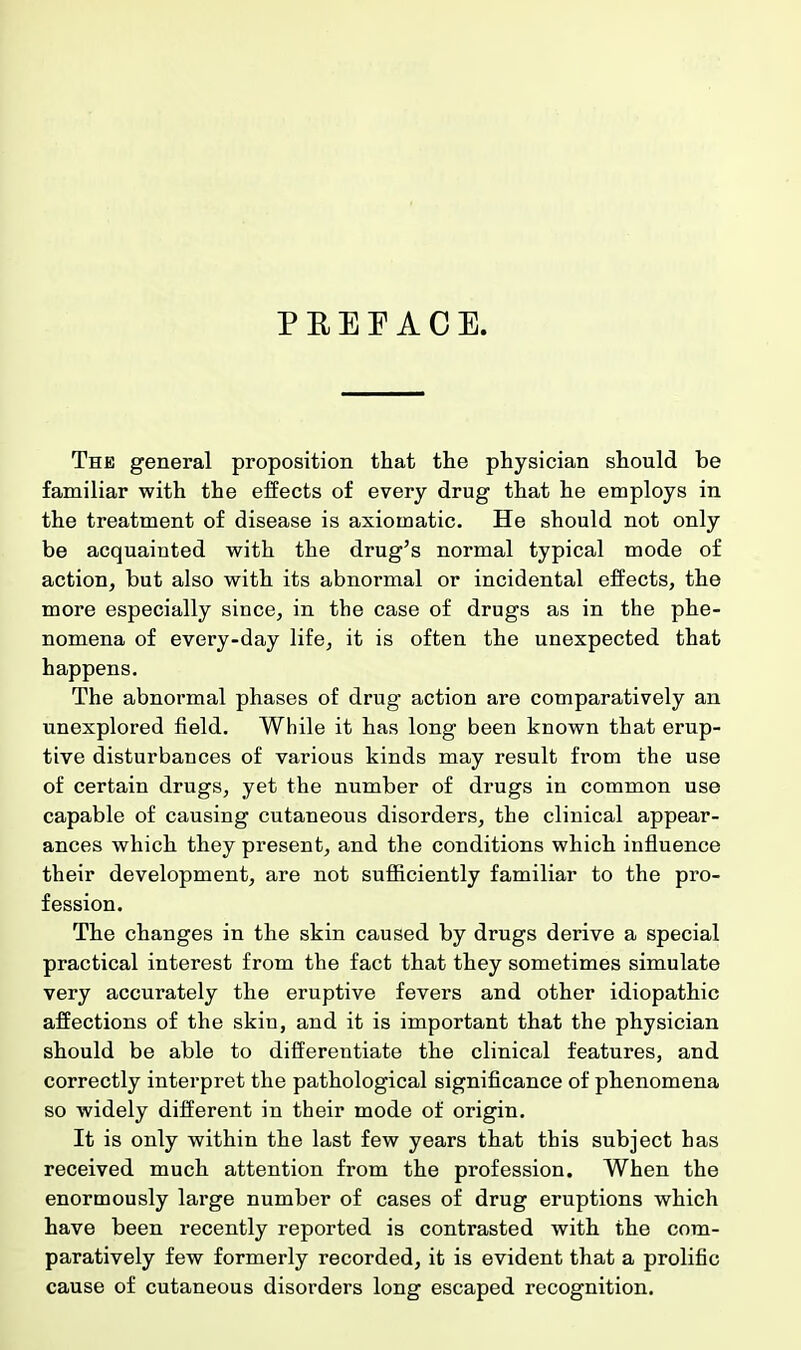 P B E F A C E. The general proposition that the physician should be familiar with the effects of every drug that he employs in the treatment of disease is axiomatic. He should not only be acquainted with the drug's normal typical mode of action, but also with its abnormal or incidental effects, the more especially since, in the case of drugs as in the phe- nomena of every-day life, it is often the unexpected that happens. The abnormal phases of drug action are comparatively an unexplored field. While it has long been known that erup- tive disturbances of various kinds may result from the use of certain drugs, yet the number of drugs in common use capable of causing cutaneous disorders, the clinical appear- ances which they present, and the conditions which influence their development, are not sufficiently familiar to the pro- fession. The changes in the skin caused by drugs derive a special practical interest from the fact that they sometimes simulate very accurately the eruptive fevers and other idiopathic affections of the skin, and it is important that the physician should be able to differentiate the clinical features, and correctly interpret the pathological significance of phenomena so widely different in their mode of origin. It is only within the last few years that this subject has received much attention from the profession. When the enormously large number of cases of drug eruptions which have been recently reported is contrasted with the com- paratively few formerly recorded, it is evident that a prolific cause of cutaneous disorders long escaped recognition.