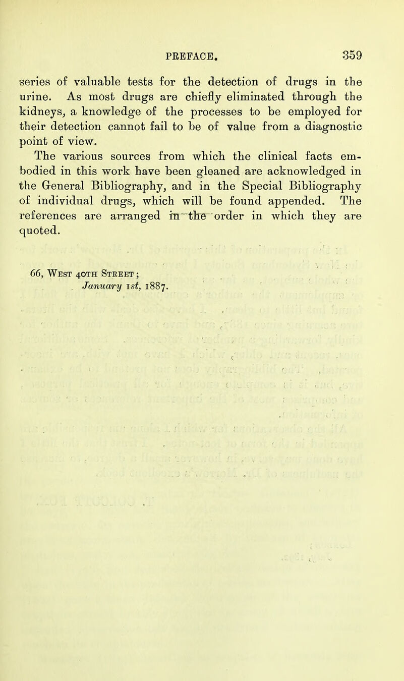 series of valuable tests for the detection of drugs in the urine. As most drugs are chiefly eliminated through the kidneys, a knowledge of the processes to be employed for their detection cannot fail to be of value from a diagnostic point of view. The various sources from which the clinical facts em- bodied in this work have been gleaned are acknowledged in the General Bibliography, and in the Special Bibliography of individual drugs, which will be found appended. The references are arranged in the order in which they are quoted. 66, West 40TH Street ; January ist, 1887.