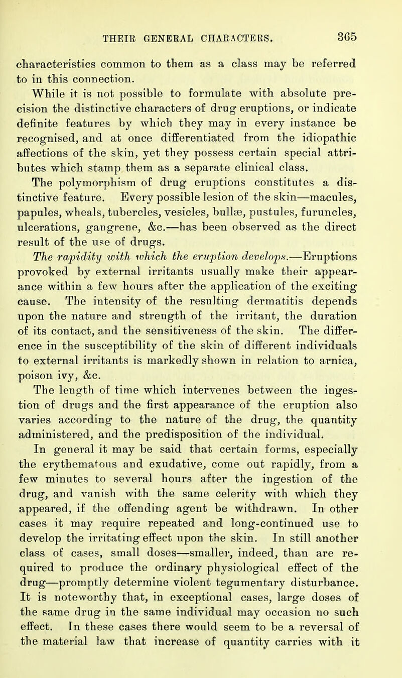characteristics common to them as a class may be referred to in this connection. While it is not possible to formulate with absolute pre- cision the distinctive characters of drug eruptions, or indicate definite features by which they may in every instance be recognised, and at once differentiated from the idiopathic affections of the skin, yet they possess certain special attri- butes which stamp them as a separate clinical class. The polymorphism of drug eruptions constitutes a dis- tinctive feature. Every possible lesion of the skin—macules, papules, wheals, tubercles, vesicles, bullae, pustules, furuncles, ulcerations, gangrene, &c.—has been observed as the direct result of the use of drugs. The rapidity with which the eruption develops.—Eruptions provoked by external irritants usually make their appear- ance within a few hours after the application of the exciting cause. The intensity of the resulting dermatitis depends upon the nature and strength of the irritant, the duration of its contact, and the sensitiveness of the skin. The differ- ence in the susceptibility of the skin of different individuals to external irritants is markedly shown in relation to arnica, poison ivy, &c. The length of time which intervenes between the inges- tion of drugs and the first appearance of the eruption also varies according to the nature of the drug, the quantity administered, and the predisposition of the individual. In general it may be said that certain forms, especially the erythematous and exudative, come out rapidly, from a few minutes to several hours after the ingestion of the drug, and vanish with the same celerity with which they appeared, if the offending agent be withdrawn. In other cases it may require repeated and long-continued use to develop the irritating effect upon the skin. In still another class of cases, small doses—smaller, indeed, than are re- quired to produce the ordinary physiological effect of the drug—promptly determine violent tegumentary disturbance. It is noteworthy that, in exceptional cases, large doses of the same drug in the same individual may occasion no such effect. In these cases there would seem to be a reversal of the material law that increase of quantity carries with it
