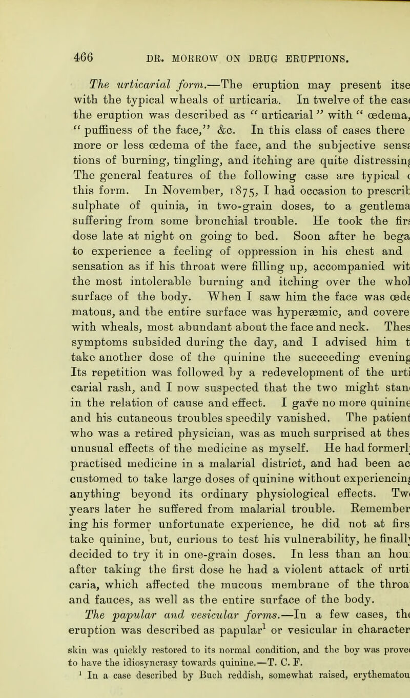 The urticarial form.—The eruption may present itse with the typical wheals of urticaria. In twelve of the casi the eruption was described as  urticarial with  oedema,  puffiness of the face/' &c. In this class of cases there more or less oedema of the face, and the subjective senss tions of burning, tingling, and itching are quite distressing The general features of the following case are typical c this form. In November, 1875, I had occasion to prescrit sulphate of quinia, in two-grain doses, to a gentlema suffering from some bronchial trouble. He took the firs dose late at night on going to bed. Soon after he bega to experience a feeling of oppression in his chest and sensation as if his throat were filling up, accompanied wit the most intolerable burning and itching over the whol surface of the body. When I saw him the face was cede matous, and the entire surface was hyperaemic, and covere with wheals, most abundant about the face and neck. Thes symptoms subsided during the day, and I advised him t take another dose of the quinine the succeeding evening Its repetition was followed by a redevelopment of the urti carial rash, and I now suspected that the two might stau in the relation of cause and effect. I gave no more quinine and his cutaneous troubles speedily vanished. The patient who was a retired physician, was as much surprised at thes unusual effects of the medicine as myself. He had former! practised medicine in a malarial district, and had been ac customed to take large doses of quinine without experiencing anything beyond its ordinary physiological effects. Twi years later he suffered from malarial trouble. Remember ing his former unfortunate experience, he did not at firs take quinine, but, curious to test his vulnerability, he finalh decided to try it in one-grain doses. In less than an hou after taking the first dose he had a violent attack of urti caria, which affected the mucous membrane of the throa and fauces, as well as the entire surface of the body. The papular and vesicular forms.—In a few cases, th< eruption was described as papular1 or vesicular in character skin was quickly restored to its normal condition, and the boy was provei to have the idiosyncrasy towards quinine.—T. C. P. 1 In a case described by Buch reddish, somewhat raised, erythematou