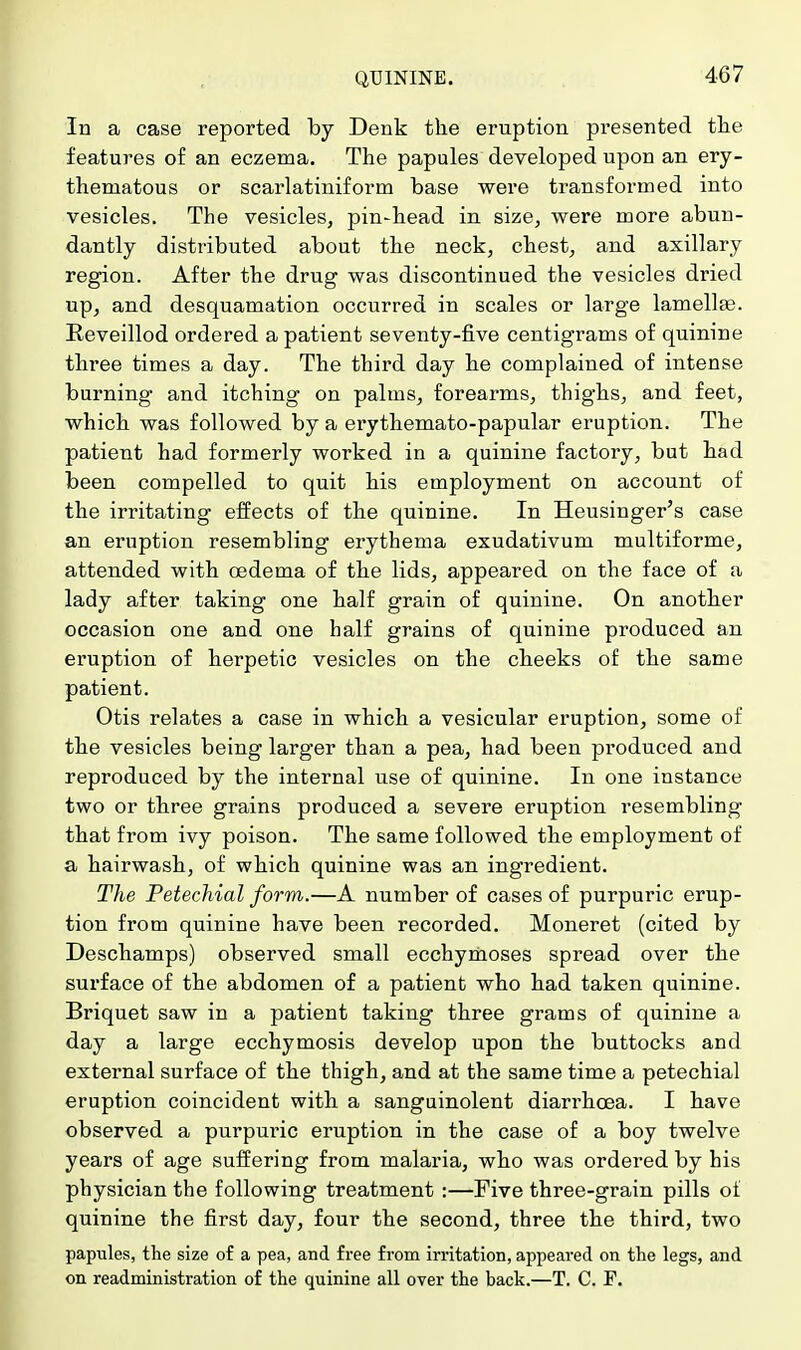 In a case reported by Denk the eruption presented the features of an eczema. The papules developed upon an ery- thematous or scarlatiniform base were transformed into vesicles. The vesicles, pin-head in size, were more abun- dantly distributed about the neck, chest, and axillary region. After the drug was discontinued the vesicles dried up, and desquamation occurred in scales or large lamellae. Reveillod ordered a patient seventy-five centigrams of quinine three times a day. The third day he complained of intense burning and itching on palms, forearms, thighs, and feet, which was followed by a erythemato-papular eruption. The patient had formerly worked in a quinine factory, but had been compelled to quit his employment on account of the irritating effects of the quinine. In Heusinger's case an eruption resembling erythema exudativum multiforme, attended with oedema of the lids, appeared on the face of a lady after taking one half grain of quinine. On another occasion one and one half grains of quinine produced an eruption of herpetic vesicles on the cheeks of the same patient. Otis relates a case in which a vesicular eruption, some of the vesicles being larger than a pea, had been produced and reproduced by the internal use of quinine. In one instance two or three grains produced a severe eruption resembling that from ivy poison. The same followed the employment of a hairwash, of which quinine was an ingredient. The Petechial form.—A number of cases of purpuric erup- tion from quinine have been recorded. Moneret (cited by Deschamps) observed small ecchymoses spread over the surface of the abdomen of a patient who had taken quinine. Briquet saw in a patient taking three grams of quinine a day a large ecchymosis develop upon the buttocks and external surface of the thigh, and at the same time a petechial eruption coincident with a sanguinolent diarrhoea. I have observed a purpui'ic eruption in the case of a boy twelve years of age suffering from malaria, who was ordered by his physician the following treatment :—Five three-grain pills of quinine the first day, four the second, three the third, two papules, the size of a pea, and free from irritation, appeared on the legs, and on readministration of the quinine all over the back.—T. C. F.