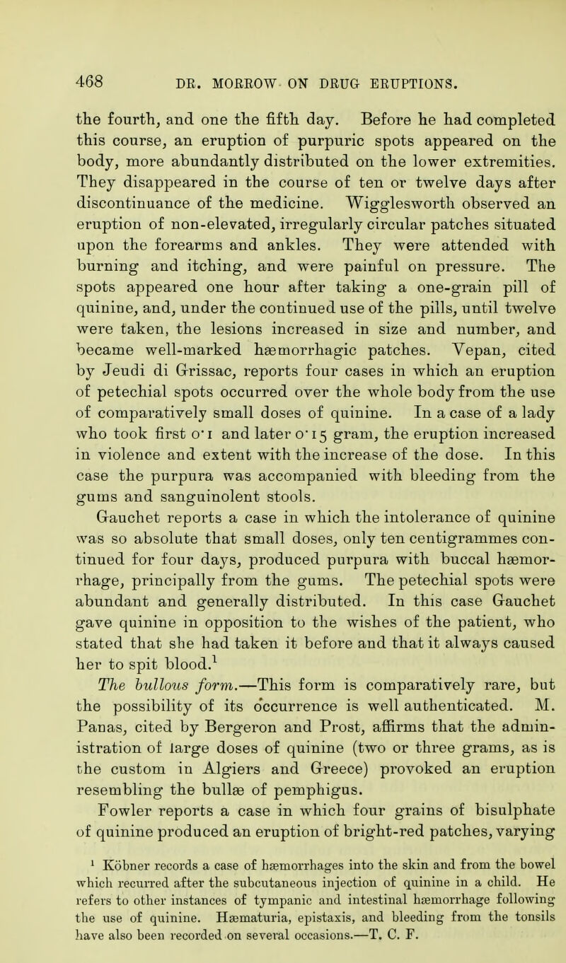 the fourth, and one the fifth day. Before he had completed this course, an eruption of purpuric spots appeared on the body, more abundantly distributed on the lower extremities. They disappeared in the course of ten or twelve days after discontinuance of the medicine. Wigglesworth observed an eruption of non-elevated, irregularly circular patches situated upon the forearms and ankles. They were attended with burning and itching, and were painful on pressure. The spots appeared one hour after taking a one-grain pill of quiniue, and, under the continued use of the pills, until twelve were taken, the lesions increased in size and number, and became well-marked hasmorrhagic patches. Vepan, cited by Jeudi di Grissac, reports four cases in which an eruption of petechial spots occurred over the whole body from the use of comparatively small doses of quinine. In a case of a lady who took first o-i and later 0*15 gram, the eruption increased in violence and extent with the increase of the dose. In this case the purpura was accompanied with bleeding from the gums and sanguinolent stools. Gauchet reports a case in which the intolerance of quinine was so absolute that small doses, only ten centigrammes con- tinued for four days, produced purpura with buccal haemor- rhage, principally from the gums. The petechial spots were abundant and generally distributed. In this case Gauchet gave quinine in opposition to the wishes of the patient, who stated that she had taken it before and that it always caused her to spit blood.1 The hullous form.—This form is comparatively rare, but the possibility of its occurrence is well authenticated. M. Panas, cited by Bergeron and Prost, affirms that the admin- istration of large doses of quinine (two or three grams, as is the custom in Algiers and Greece) provoked an eruption resembling the bulhe of pemphigus. Fowler reports a case in which four grains of bisulphate of quinine produced an eruption of bright-red patches, varying 1 Kobner records a case of haemorrhages into the skin and from the bowel which recurred after the subcutaneous injection of quinine in a child. He refers to other instances of tympanic and intestinal haemorrhage following the use of quinine. Hsematuria, epistaxis, and bleeding from the tonsils have also been recorded on several occasions.—T. C. F.