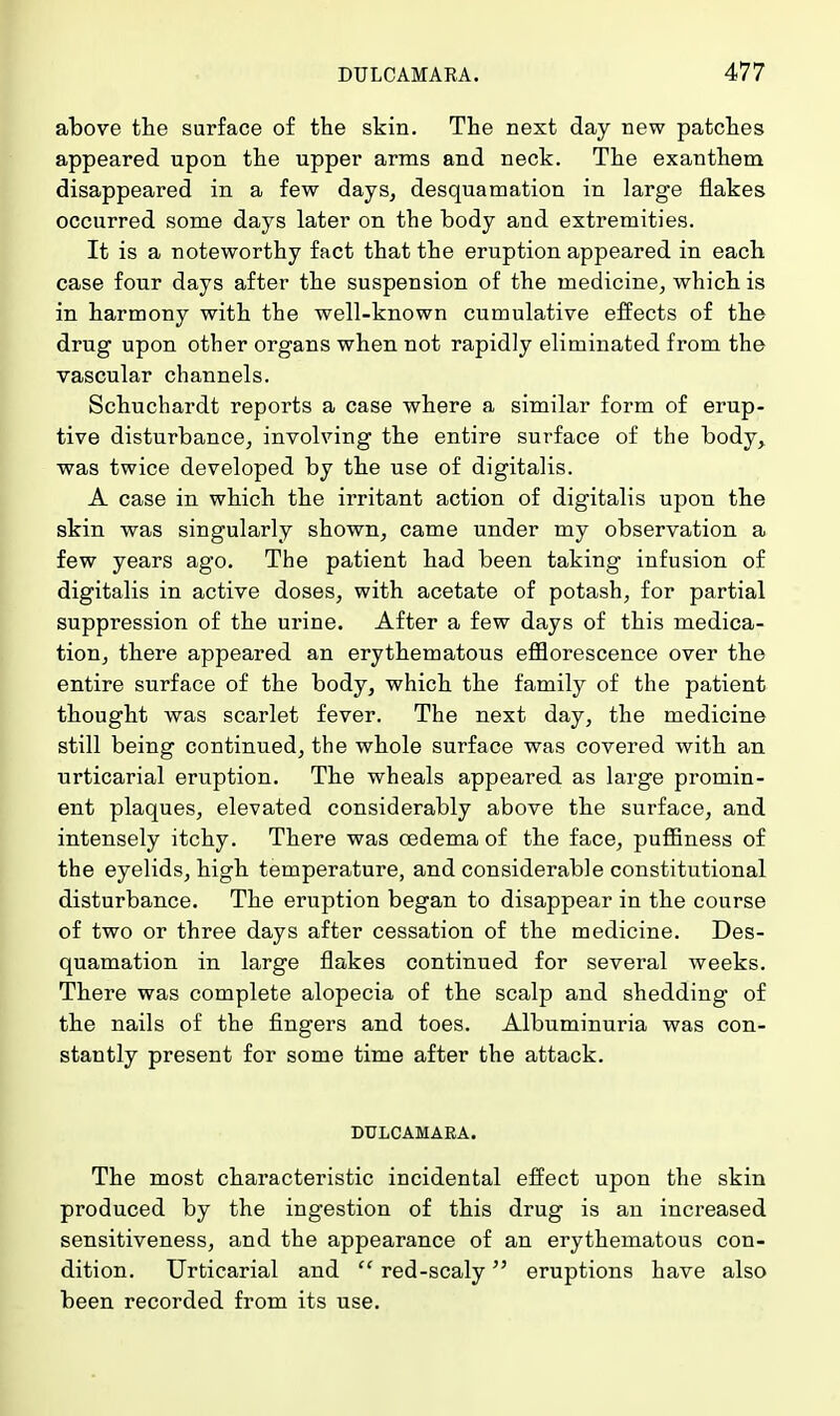 above the surface of the skin. The next day new patches appeared upon the upper arms and neck. The exanthem disappeared in a few days, desquamation in large flakes occurred some days later on the body and extremities. It is a noteworthy fact that the eruption appeared in each case four days after the suspension of the medicine, which is in harmony with the well-known cumulative effects of the drug upon other organs when not rapidly eliminated from the vascular channels. Schuchardt reports a case where a similar form of erup- tive disturbance, involving the entire surface of the body, was twice developed by the use of digitalis. A case in which the irritant action of digitalis upon the skin was singularly shown, came under my observation a few years ago. The patient had been taking infusion of digitalis in active doses, with acetate of potash, for partial suppression of the urine. After a few days of this medica- tion, there appeared an erythematous efflorescence over the entire surface of the body, which the family of the patient thought was scarlet fever. The next day, the medicine still being continued, the whole surface was covered with an urticarial eruption. The wheals appeared as large promin- ent plaques, elevated considerably above the surface, and intensely itchy. There was oedema of the face, puffmess of the eyelids, high temperature, and considerable constitutional disturbance. The eruption began to disappear in the course of two or three days after cessation of the medicine. Des- quamation in large flakes continued for several weeks. There was complete alopecia of the scalp and shedding of the nails of the fingers and toes. Albuminuria was con- stantly present for some time after the attack. DULCAMARA. The most characteristic incidental effect upon the skin produced by the ingestion of this drug is an increased sensitiveness, and the appearance of an erythematous con- dition. Urticarial and  red-scaly eruptions have also been recorded from its use.