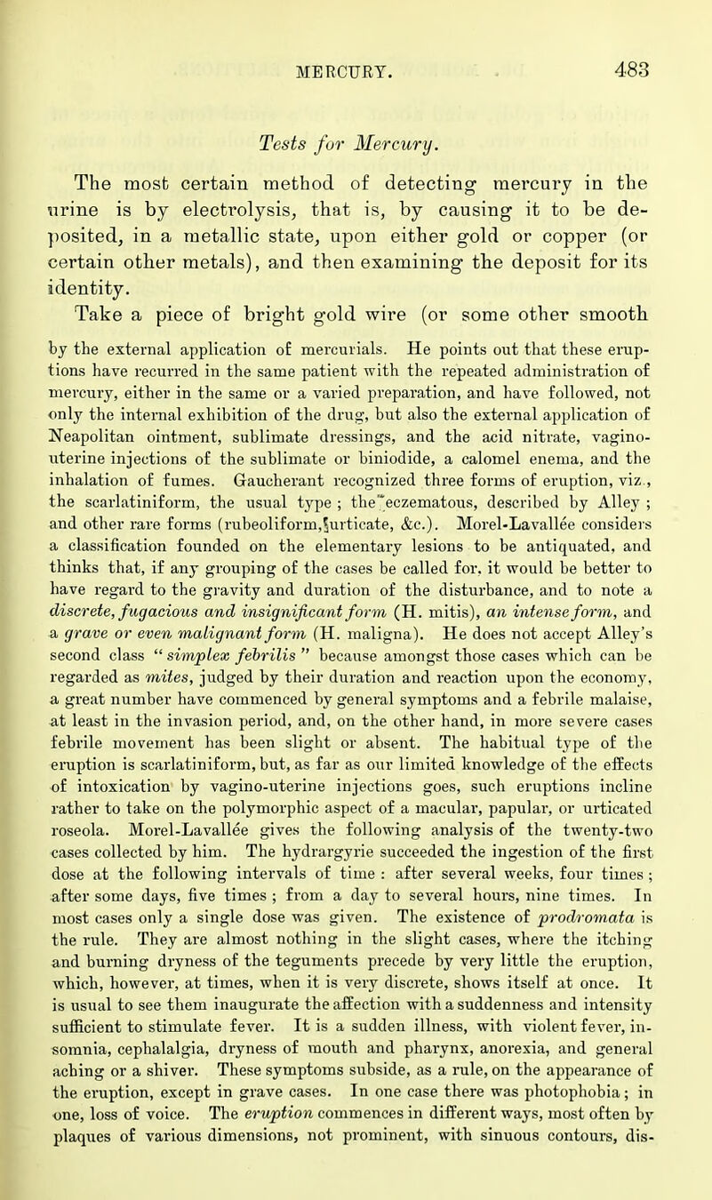 Tests for Mercury. The most certain method of detecting mercury in the urine is by electrolysis, that is, by causing it to be de- posited, in a metallic state, upon either gold or copper (or certain other metals), and then examining the deposit for its identity. Take a piece of bright gold wire (or some other smooth by the external application o£ mercurials. He points out that these erup- tions have recurred in the same patient with the repeated administration of mercury, either in the same or a varied preparation, and have followed, not only the internal exhibition of the drug, but also the external application of Neapolitan ointment, sublimate dressings, and the acid nitrate, vagino- ivterine injections of the sublimate or biniodide, a calomel enema, and the inhalation of fumes. Gaucherant recognized three forms of eruption, viz., the scarlatiniform, the usual type ; the'*eczematous, described by Alley ; and other rare forms (rubeoliforin,$urticate, &c). Morel-Lavallee considers a classification founded on the elementary lesions to be antiquated, and thinks that, if any grouping of the cases be called for, it would be better to have regard to the gravity and duration of the disturbance, and to note a discrete, fugacious and insignificant form (H. mitis), an intense form, and a grave or even malignant form (H. maligna). He does not accept Alley's second class simplex febrilis  because amongst those cases which can be regarded as mites, judged by their duration and reaction upon the economy, a great number have commenced by general symptoms and a febrile malaise, at least in the invasion period, and, on the other hand, in more severe cases febrile movement has been slight or absent. The habitual type of the eruption is scarlatiniform, but, as far as our limited knowledge of the effects of intoxication by vagino-uterine injections goes, such eruptions incline rather to take on the polymorphic aspect of a macular, papular, or urticated roseola. Morel-Lavallee gives the following analysis of the twenty-two cases collected by him. The hydrargyrie succeeded the ingestion of the first dose at the following intervals of time : after several weeks, four times ; after some days, five times ; from a day to several hours, nine times. In most cases only a single dose was given. The existence of prodromata is the rule. They are almost nothing in the slight cases, where the itching and burning dryness of the teguments precede by very little the eruption, which, however, at times, when it is very discrete, shows itself at once. It is usual to see them inaugurate the affection with a suddenness and intensity sufficient to stimulate fever. It is a sudden illness, with violent fever, in- somnia, cephalalgia, dryness of mouth and pharynx, anorexia, and general aching or a shiver. These symptoms subside, as a rule, on the appearance of the eruption, except in grave cases. In one case there was photophobia; in one, loss of voice. The eruption commences in different ways, most often by plaques of various dimensions, not prominent, with sinuous contours, dis-