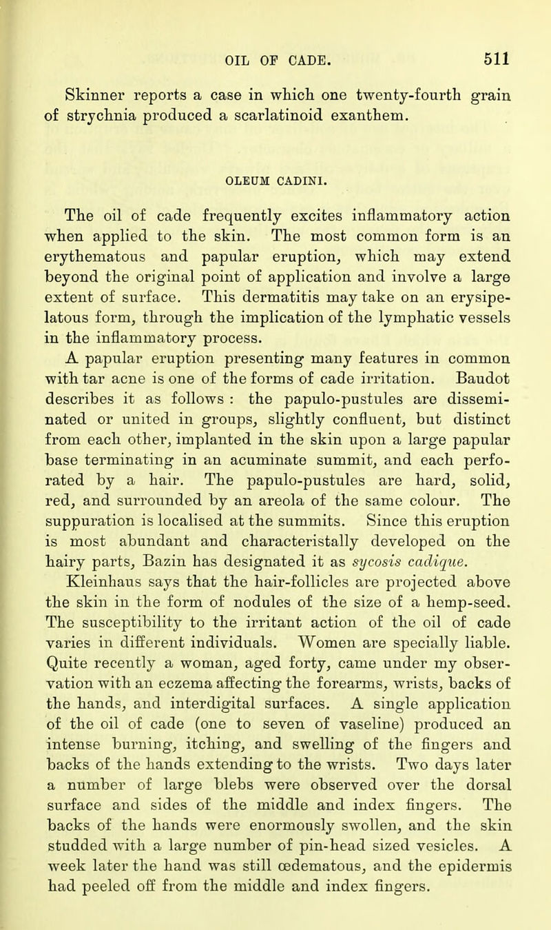 Skinner reports a case in which one twenty-fourth grain of strychnia produced a scarlatinoid exanthem. OLEUM CADINI. The oil of cade frequently excites inflammatory action when applied to the skin. The most common form is an erythematous and papular eruption, which may extend beyond the original point of application and involve a large extent of surface. This dermatitis may take on an erysipe- latous form, through the implication of the lymphatic vessels in the inflammatory process. A papular eruption presenting many features in common with tar acne is one of the forms of cade irritation. Baudot describes it as follows : the papulo-pustules are dissemi- nated or united in groups, slightly confluent, but distinct from each other, implanted in the skin upon a large papular base terminating in an acuminate summit, and each perfo- rated by a hair. The papulo-pustules are hard, solid, red, and surrounded by an areola of the same colour. The suppuration is localised at the summits. Since this eruption is most abundant and characteristally developed on the hairy parts, Bazin has designated it as sycosis cadiqiie. Kleinhaus says that the hair-follicles are projected above the skin in the form of nodules of the size of a hemp-seed. The susceptibility to the irritant action of the oil of cade varies in different individuals. Women are specially liable. Quite recently a woman, aged forty, came under my obser- vation with an eczema affecting the forearms, wrists, backs of the hands, and interdigital surfaces. A single application of the oil of cade (one to seven of vaseline) produced an intense burning, itching, and swelling of the fingers and backs of the hands extending to the wrists. Two days later a number of large blebs were observed over the dorsal surface and sides of the middle and index fingers. The backs of the hands were enormously swollen, and the skin studded with a large number of pin-head sized vesicles. A week later the hand was still cedematous, and the epidermis had peeled off from the middle and index fingers.