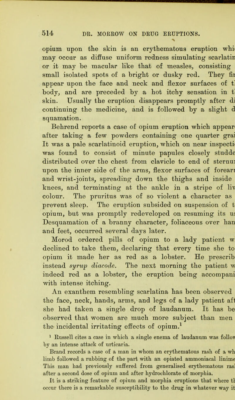opium upon the skin is an erythematous eruption whi may occur as diffuse uniform redness simulating scarlatir or it may be macular like that of measles, consisting small isolated spots of a bright or dusky red. They fit appear upon the face and neck and flexor surfaces of t' body, and are preceded by a hot itchy sensation in t' skin. Usually the eruption disappears promptly after di continuing the medicine, and is followed by a slight d squamation. Behrend reports a case of opium eruption which appear after taking a few powders containing one quarter grai It was a pale scarlatinoid eruption, which on near inspects was found to consist of minute papules closely studde distributed over the chest from clavicle to end of sternu: upon the inner side of the arms, flexor surfaces of foreari and wrist-joints, spreading down the thighs and inside knees, and terminating at the ankle in a stripe of li\ colour. The pruritus was of so violent a character as prevent sleep. The eruption subsided on suspension of t opium, but was promptly redeveloped on resuming its ui Desquamation of a branny character, foliaceous over han and feet, occurred several days later. Morod ordered pills of opium to a lady patient w declined to take them, declaring that every time she to opium it made her as red as a lobster. He prescrib instead syrup diacode. The next morning the patient w indeed red as a lobster, the eruption being accompani with intense itching. An exanthem resembling scarlatina has been observed the face, neck, hands, arms, and legs of a lady patient afl she had taken a single drop of laudanum. It has be observed that women are much more subject than men the incidental irritating effects of opium.1 1 Russell cites a case in which a single enema of laudanum was follov by an intense attack of urticaria. Brand records a case of a man in whom an erythematous rash of a wh limb followed a rubbing of the part with an opiated ammoniacal linime This man had previously suffered from generalised erythematous ras] after a second dose of opium and after hydrochlorate of morphia. It is a striking feature of opium and morphia eruptions that where tl occur there is a remarkable susceptibility to the drug in whatever way it