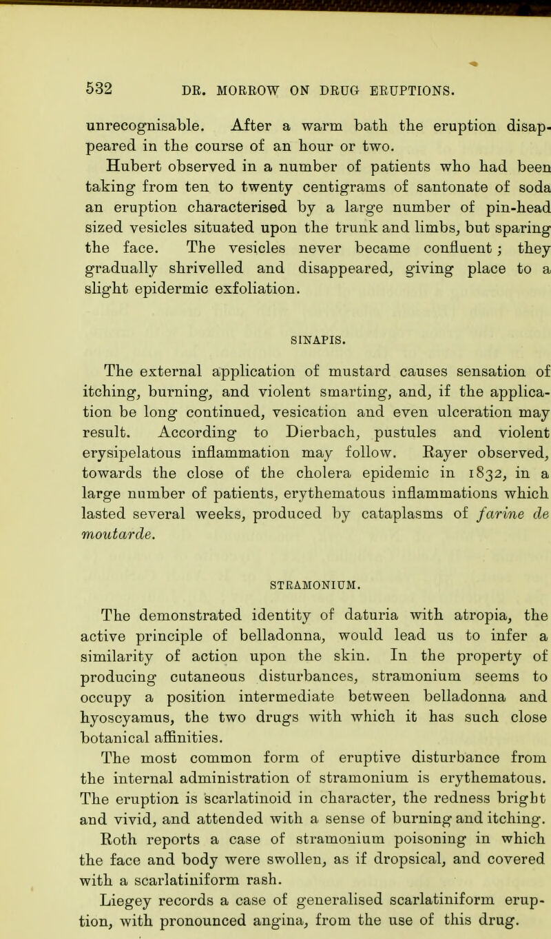 unrecognisable. After a warm bath the eruption disap- peared in the course of an hour or two. Hubert observed in a number of patients who had been taking from ten to twenty centigrams of santonate of soda an eruption characterised by a large number of pin-head sized vesicles situated upon the trunk and limbs, but sparing the face. The vesicles never became confluent; they gradually shrivelled and disappeared, giving place to a slight epidermic exfoliation. S1NAPIS. The external application of mustard causes sensation of itching, burning, and violent smarting, and, if the applica- tion be long continued, vesication and even ulceration may result. According to Dierbach, pustules and violent erysipelatous inflammation may follow. Rayer observed, towards the close of the cholera epidemic in 1832, in a large number of patients, erythematous inflammations which lasted several weeks, produced by cataplasms of farine de moutarde. STRAMONIUM. The demonstrated identity of daturia with atropia, the active principle of belladonna, would lead us to infer a similarity of action upon the skin. In the property of producing cutaneous disturbances, stramonium seems to occupy a position intermediate between belladonna and hyoscyamus, the two drugs with which it has such close botanical affinities. The most common form of eruptive disturbance from the internal administration of stramonium is erythematous. The eruption is scarlatinoid in character, the redness bright and vivid, and attended with a sense of burning and itching. Roth reports a case of stramonium poisoning in which the face and body were swollen, as if dropsical, and covered with a scarlatiniform rash. Liegey records a case of generalised scarlatiniform erup- tion, with pronounced angina, from the use of this drug.