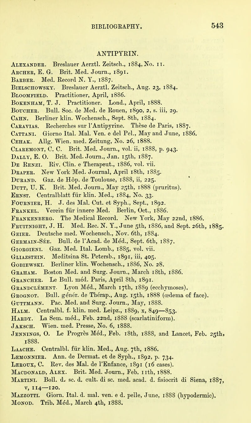 ANTIPYRIN. Alexandeb. Breslauer Aerztl. Zeitsch., 1884, No. 11. Aechee, E. G. Brit. Med. Journ., 1891. Baebee. Med. Record N. Y., 1887. Bielschowskt. Breslauer Aerztl. Zeitsch., Aug. 23, 1884. Bloomfield. Practitioner, April, 1886. Boeenham, T. J. Practitioner. Lond., April, 1888. Bouchee. Bull. Soc. de Med. de Rouen, 1890, 2, s. iii, 29. Cahn. Berliner klin. Wochensch., Sept. 8th, 1884. Caeavias. Recherches sur l'Antipyrine. These de Paris, 1887. Cattani. Giorno Ital. Mai. Ven. e del Pel., May and June, 1886. Cehak. Allg. Wien. med. Zeitung, No. 26, 1888. Claeemont, C. C. Brit. Med. Journ., vol. ii, 1888, p. 943. Dally, E. 0. Brit. Med. Journ., Jan. 15th, 1887. De Renzi. Riv. Clin, e Therapeut., 1886, vol. vii. Deapee. New York Med. Journal, April 18th, 1885. Duband. Gaz. de Hop. de Toulouse, 1888, ii, 225. Dutt, U. K. Brit. Med. Journ., May 25th, 1888 (pruritus). Ebnst. Centralblatt fur klin. Med., 1884, No. 33. Foubnieb, H. J. des Mai. Cut. et Syph., Sept., 1892. Feaneel. Verein fiir innere Med. Berlin, Oct., 1886. Feankenbebg. The Medical Record. New York, May 22nd, 1886. Feuitnight, J. H. Med. Rec. N. Y., June 5th, 1886, and Sept. 26th, 1885. Geiee. Deutsche med. Wochensch., Nov. 6th, 1884. Geemain-See. Bull, de l'Acad. de Med., Sept. 6th, 1887. Gioegieni. Gaz. Med. Ital. Lomb., 1885, vol. vii. Gliazstein. Meditsina St. Petersb., 1891, iii, 405. Gobiewski. Berliner klin. Wochensch., 1886, No. 28. Gbaham. Boston Med. and Surg. Journ., March 18th, 1886. Geanchee. Le Bull. med. Paris, April 8th, 1891. Geandclement. Lyon Med., March 17th, 1889 (ecchymoses). Geognot. Bull, gener. de Tberap., Aug. 15th, 1888 (oedema of face). Guttmann. Pac. Med. and Surg. Journ., May, 1888. Halm. Centralbl. f. klin. med. Leipz., 1889, x, 849—853. Haedy. La Sem. med., Feb. 22nd, 1888 (scarlatiniform). Jaesch. Wien. med. Presse, No. 6, 1888. Jennings, 0. Le Progres Med., Feb. 18th, 1888, and Lancet, Feb. 25th> 1888. Laache. Centralbl. fiir klin. Med., Aug. 7th, 1886. Lemonniee. Ann. de Dermat. et de Syph., 1892, p. 734. Leboux, C. Rev. des Mai. de l'Enfance, 1891 (16 cases). Macdonald, Alex. Brit. Med. Joum., Feb. nth, 1888. Mabtini. Boll. d. sc. d. cult, di sc. med. acad. d. fisiocrit di Siena, 1887, v, 114—120. Mazzotti. Giorn. Ital. d. mal. ven. e d. pelle, June, 1888 (hypodermic). Monod. Trib. Med., March 4th, 1888.