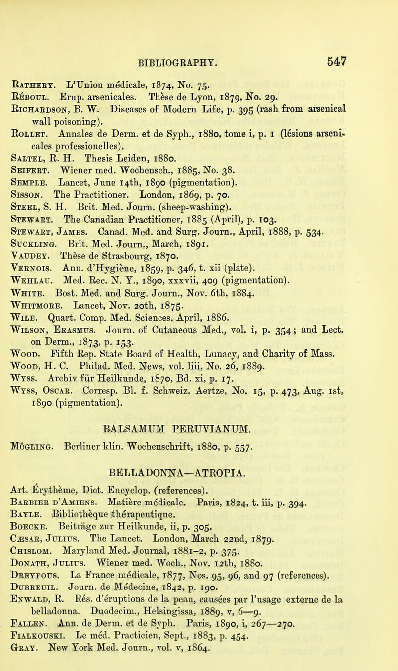 Eatheby. L'TJnion medicale, 1874, No. 75. Beboul. Erup. arsenicales. These de Lyon, 1879, No. 29. Eichaedson, B. W. Diseases of Modern Life, p. 395 (rash from arsenical wall poisoning). Eollet. Annales de Derm, et de Syph., 1880, tome i, p. 1 (lesions arseni- cales professionelles). Saltel, E. H. Thesis Leiden, 1880. Seifeet. Wiener med. Wochensch., 1885, No. 38. Semple. Lancet, June 14th, 1890 (pigmentation). Sisson. The Practitioner. London, 1869, p. 70. Steel, S. H. Brit. Med. Journ. (sheep-washing). Stewabt. The Canadian Practitioner, 1885 (April), p. 103. Stewaet, James. Canad. Med. and Surg. Journ., April, 1888, p. 534. Suckling. Brit. Med. Journ., March, 1891. Vaudey. These de Strasbourg, 1870. Vebnois. Ann. d'Hygiene, 1859, p. 346, t. xii (plate). Wehlau. Med. Eec. N. Y., 1890, xxxvii, 409 (pigmentation). White. Bost. Med. and Surg. Journ., Nov. 6th, 1884. Whitmoee. Lancet, Nov. 20th, 1875. Wile. Quart. Comp. Med. Sciences, April, 1886. Wilson, Eeasmus. Journ. of Cutaneous Med., vol. i, p. 354; and Lect. on Derm., 1873, p. 153. Wood. Fifth Eep. State Board of Health, Lunacy, and Charity of Mass. Wood, H. C. Philad. Med. News, vol. liii, No. 26, 1889. Wtss. Archiv fiir Heilkunde, 1870, Bd. xi, p. 17. Wtss, Oscae. Corresp. Bl. f. Schweiz. Aertze, No. 15, p. 473, Aug. 1st, 1890 (pigmentation). BALSAMUM PEEUVIANUM. Mogling. Berliner klin. Wochenschrift, 1880, p. 557. BELLADONNA—ATEOPIA. Art. Erytheme, Diet. Encyclop. (references). Baebiee d'Amiens. Matiere medicale. Paris, 1824, t. iii, p. 394. Batle. Bibliotheque therapeutique. Boecke. Beitrage zur Heilkunde, ii, p. 305. Czesab, Julius. The Lancet. London, March 22nd, 1879. Chislom. Maryland Med. Journal, 1881-2, p. 375. Donath, Julius. Wiener med. Woch., Nov. 12th, 1880. Deeyfous. La Prance medicale, 1877, Nos. 95, 96, and 97 (references). Dubeeuil. Journ. de Medecine, 1842, p. 190. Enwald, E. Ees. d'eruptions de la peau, causees par l'usage externe de la belladonna. Duodecim., Helsingissa, 1889, v, 6—9. Pallen. Ann. de Derm, et de Syph. Paris, 1890, i, 267—270. Fialkouski. Le med. Practicien, Sept., 1883, p. 454. Geat. New York Med. Journ., vol. v, 1864.